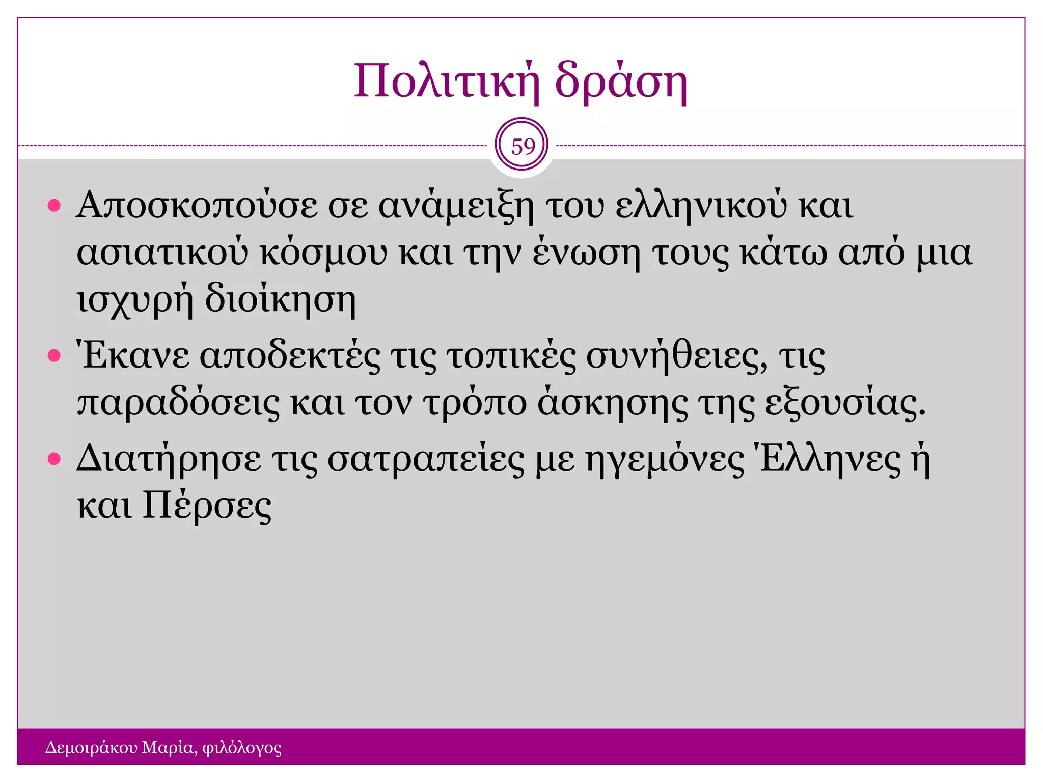 Πολιτική δράση
Δεμοιράκου Μαρία, φιλόλογος
59
 Αποσκοπούσε σε ανάμειξη του ελληνικού και
ασιατικού κόσμου και την ένωση τους κάτω από μια
ισχυρή διοίκηση
 Έκανε αποδεκτές τις τοπικές συνήθειες, τις
παραδόσεις και τον τρόπο άσκησης της εξουσίας.
 Διατήρησε τις σατραπείες με ηγεμόνες Έλληνες ή
και Πέρσες
 