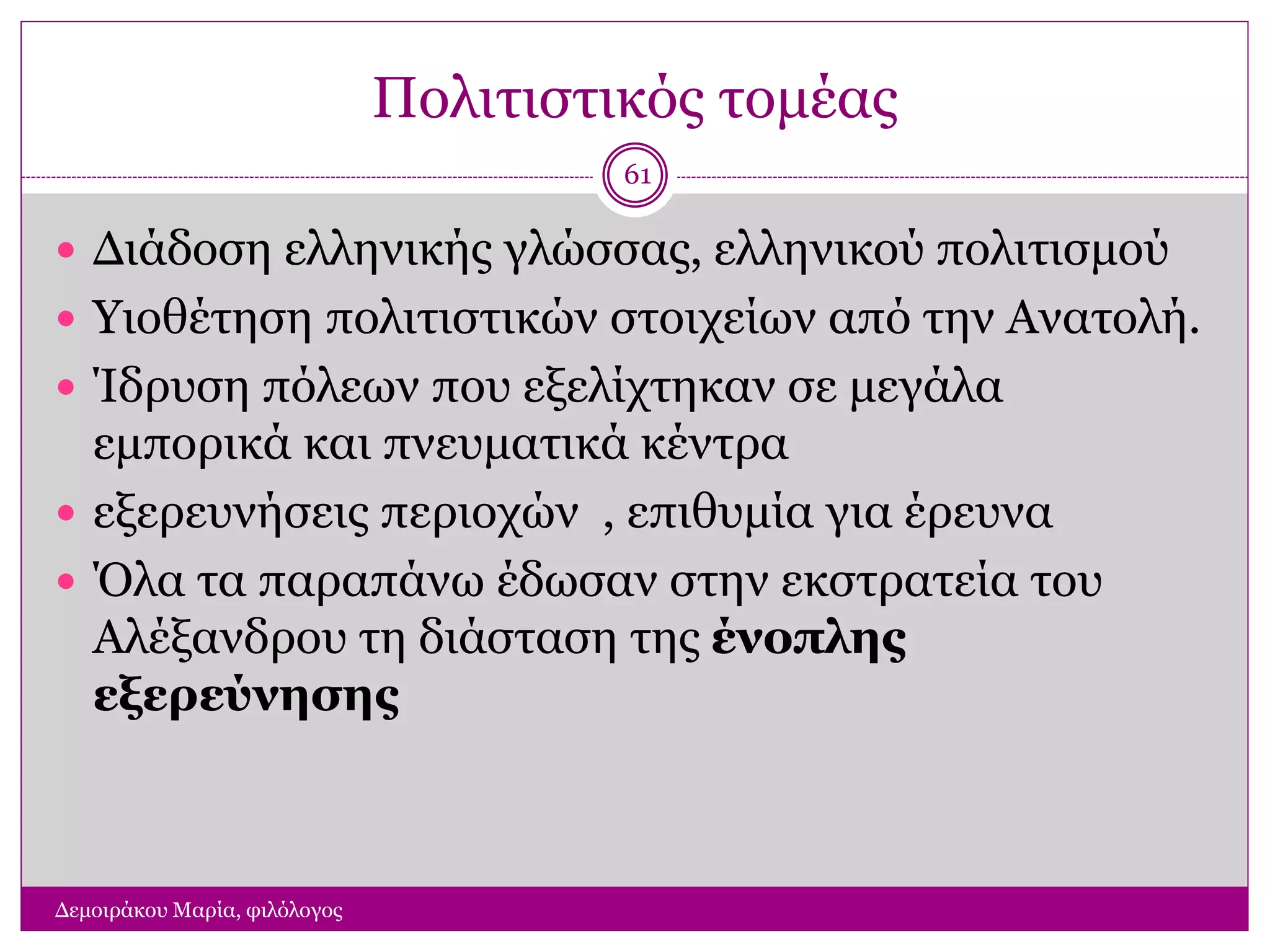 Πολιτιστικός τομέας
Δεμοιράκου Μαρία, φιλόλογος
61
 Διάδοση ελληνικής γλώσσας, ελληνικού πολιτισμού
 Υιοθέτηση πολιτιστικών στοιχείων από την Ανατολή.
 Ίδρυση πόλεων που εξελίχτηκαν σε μεγάλα
εμπορικά και πνευματικά κέντρα
 εξερευνήσεις περιοχών , επιθυμία για έρευνα
 Όλα τα παραπάνω έδωσαν στην εκστρατεία του
Αλέξανδρου τη διάσταση της ένοπλης
εξερεύνησης
 
