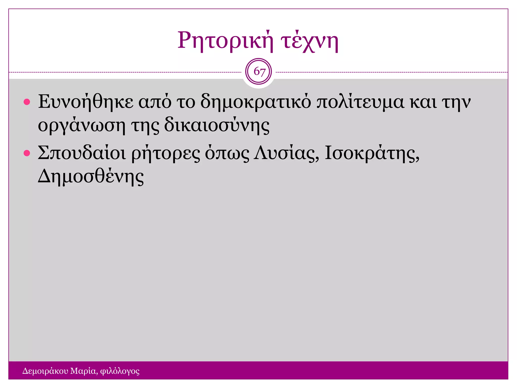Ρητορική τέχνη
Δεμοιράκου Μαρία, φιλόλογος
67
 Ευνοήθηκε από το δημοκρατικό πολίτευμα και την
οργάνωση της δικαιοσύνης
 Σπουδαίοι ρήτορες όπως Λυσίας, Ισοκράτης,
Δημοσθένης
 