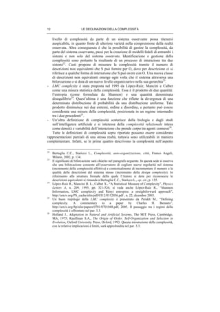 LE DECLINAZIONI DELLA COMPLESSITÀ12
livello di complessità da parte di un sistema osservante possa ritenersi
auspicabile, in quanto fonte di ulteriore varietà nella comprensione della realtà
osservata. Altra conseguenza è che la possibilità di gestire la complessità, da
parte del sistema osservante, passi per la creazione di modelli fedeli di entrambi i
sistemi e non solo del sistema osservato. Identificazione e gestione della
complessità sono pertanto la risultante di un processo di interazione tra due
sistemi22
. Casti propone di misurare la complessità tramite il numero di
descrizioni non equivalenti che S può fornire per O, dove per descrizione ci si
riferisce a qualche forma di interazione che S può avere con O. Una nuova classe
di descrizioni non equivalenti emerge ogni volta che il sistema attraversa una
biforcazione o si dota di un nuovo livello organizzativo nella sua gerarchia23
.
- LMC complexity è stata proposta nel 1995 da Lòpez-Ruiz, Mancini e Calbet
come una misura statistica della complessità. Essa è il prodotto di due quantità:
l’entropia (come formulata da Shannon) e una quantità denominata
disequilibrio24
. Quest’ultima è una funzione che riflette la divergenza di una
determinata distribuzione di probabilità da una distribuzione uniforme. Tale
prodotto diminuisce nei due estremi, ordine e disordine, e pertanto può essere
considerata una misura della complessità, posizionata in un regime intermedio
tra i due precedenti25
.
- Un’altra definizione di complessità scaturisce dalla biologia e dagli studi
sull’intelligenza artificiale e si interessa della complessità relazionale intesa
come densità e variabilità dell’interazione che prende corpo tra agenti connessi26
.
Tutte le definizioni di complessità sopra riportate possono essere considerate
rappresentazioni parziali di una stessa realtà, tuttavia sono utilizzabili in maniera
complementare. Infatti, se le prime quattro descrivono la complessità nell’aspetto
22
Bertuglia C.C., Staricco L., Complessità, auto-organizzazione, città, Franco Angeli,
Milano, 2002, p. 134.
23
Il significato di biforcazione sarà chiarito nel paragrafo seguente. In questa sede si osserva
che una biforcazione consente all’osservatore di cogliere nuove regolarità nel sistema
(incremento della complessità effettiva) e contestualmente di incrementare il numero e la
qualità delle descrizioni del sistema stesso (incremento della design complexity). In
riferimento alla struttura formale della quale l’Autore si dota per riconoscere le
descrizioni equivalenti si rimanda a Bertuglia C.C., Staricco L., op. cit., p. 135.
24
Lòpez-Ruiz R., Mancini H. L., Calbet X., “A Statistical Measure of Complexity”, Physics
Letters A, n. 209, 1995, pp. 321-326; si veda anche Lòpez-Ruiz R., “Shannon
Information, LMC complexity and Rènyi entropies: a straightforward approach”,
http://arxiv.org/PS_cache/nlin/pdf/0312/0312056.pdf , n. 22, dicembre 2003.
25
Un buon riepilogo della LMC complexity è presentato da Perakh M., “Defining
complexity. A commentary to a paper by Charles H. Bennets”,
http://arxiv.org/ftp/nlin/papers/0701/0701048.pdf, 2005. Il passaggio tra i regimi della
complessità è affrontato nel par. 3.3.
26
Holland J., Adaptation in Natural and Artificial Systems, The MIT Press, Cambridge,
MA, 1975; Kauffman S.A., The Origin of Order. Self-Organization and Selection in
Evolution, Oxford University Press, Oxford, 1993. Questa misurazione della complessità,
con le relative implicazioni e limiti, sarà approfondita nel par. 3.3.
 