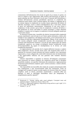 FRANCESCA FAGGIONI - CRISTINA SIMONE 13
contenutistico dell’informazione che circola tra agenti di un sistema, la quinta e la
sesta ne colgono il lato rappresentato dalla struttura dell’interazione tra agenti in
quanto plasmata dai flussi informativi tra gli stessi. Contenuto dell’informazione e
struttura dell’interazione possono parzialmente descrivere la complessità che
caratterizza molti sistemi, come il sistema impresa. Per chiarire, si supponga che in
un sistema impresa la complessità sia in prima istanza espressione del numero di
individui, tecnologie, routine e relative interdipendenze che, a vario titolo, entrano
in gioco nel reperimento, potenziamento, sfruttamento di una certa risorsa o
competenza. In tale contesto, nuova fonte di complessità è connessa all’utilizzo e
alla produzione di risorse nell’ambito di sistemi tecnologici e umani altamente
complessi, in quanto essi avvengono in condizioni di elevata ambiguità causale per
l’osservatore esterno.
In situazioni di questo tipo, è possibile che ulteriori incrementi della complessità
possano manifestarsi, come nel caso in cui l’intero spettro informativo, relativo allo
sviluppo di una competenza o all’impiego di una risorsa, si trovi polverizzato da un
alto numero di individui e dipartimenti interdipendenti. Ebbene, in tali contesti, non
solo sussiste ambiguità causale (complessità) associata alla comprensione del
contenuto dell’informazione trasmessa o ricevuta da ogni singola parte del sistema
(complessità cognitiva), ma emerge un’ambiguità causale (complessità) dovuta
all’incomprensibilità dei legami di interdipendenza tra le diverse sub unità
(complessità relazionale)27
.
La rappresentazione solo parziale che le singole definizioni riescono a cogliere
della complessità è dovuta, secondo alcuni autori, alla incapacità delle misure in
questione di sviscerare la natura intrinseca dei sistemi complessi, che è tipicamente
organizzativa, ovvero collegata alla varietà delle interazioni inter ed intrasistemiche
e alla imprevedibile influenza che esse generano sulla risultante dinamica
sistemica28
.
Ulteriori impossibilità si segnalano in relazione all’inadeguato avanzamento
della conoscenza sui sistemi complessi che caratterizza ancora tutte le discipline
scientifiche moderne, con specifico riferimento alla simulazione e rappresentazione
di fenomeni particolarmente complessi, quali i sistemi economici, i sistemi culturali,
o gli ecosistemi.
Tale impossibilità non lascerebbe altra strada che occuparsi primariamente della
loro comprensione e solo successivamente della loro misurazione. Esiste un
vantaggio nell’occuparsi di questo secondo aspetto ed è dovuto al fatto che i sistemi
complessi, anche se diversi, presentano caratteristiche e proprietà affini per
tipologie, le quali se individuate fornirebbero chiavi per interpretarne il
comportamento, gestirlo, ripararlo29
.
27
Mosakowski E., “Strategy making under casual ambiguity: Conceputal issues and
empirical evidence”, Organization Science, 8(4), p. 422.
28
Vesterby V.,”Measuring Complexity: things that go wrong and how to get it right”, E:Co
Issue, 10(2), 2008, pp. 90-102.
29
Vesterby V., op. cit.
 