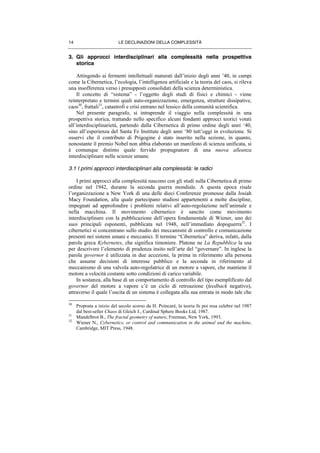 LE DECLINAZIONI DELLA COMPLESSITÀ14
3. Gli approcci interdisciplinari alla complessità nella prospettiva
storica
Attingendo ai fermenti intellettuali maturati dall’inizio degli anni ’40, in campi
come la Cibernetica, l’ecologia, l’intelligenza artificiale e la teoria del caos, si rileva
una insofferenza verso i presupposti consolidati della scienza deterministica.
Il concetto di “sistema” - l’oggetto degli studi di fisici e chimici - viene
reinterpretato e termini quali auto-organizzazione, emergenza, strutture dissipative,
caos30
, frattali31
, catastrofi e crisi entrano nel lessico della comunità scientifica.
Nel presente paragrafo, si intraprende il viaggio nella complessità in una
prospettiva storica, trattando nello specifico alcuni fondanti approcci teorici votati
all’interdisciplinarietà, partendo dalla Cibernetica di primo ordine degli anni ‘40,
sino all’esperienza del Santa Fe Institute degli anni ‘80 tutt’oggi in evoluzione. Si
osservi che il contributo di Prigogine è stato inserito nella sezione, in quanto,
nonostante il premio Nobel non abbia elaborato un manifesto di scienza unificata, si
è comunque distinto quale fervido propugnatore di una nuova alleanza
interdisciplinare nelle scienze umane.
3.1 I primi approcci interdisciplinari alla complessità: le radici
I primi approcci alla complessità nascono con gli studi sulla Cibernetica di primo
ordine nel 1942, durante la seconda guerra mondiale. A questa epoca risale
l’organizzazione a New York di una delle dieci Conferenze promosse dalla Josiah
Macy Foundation, alla quale partecipano studiosi appartenenti a molte discipline,
impegnati ad approfondire i problemi relativi all’auto-regolazione nell’animale e
nella macchina. Il movimento cibernetico è sancito come movimento
interdisciplinare con la pubblicazione dell’opera fondamentale di Wiener, uno dei
suoi principali esponenti, pubblicata nel 1948, nell’immediato dopoguerra32
. I
cibernetici si concentrano sullo studio dei meccanismi di controllo e comunicazione
presenti nei sistemi umani e meccanici. Il termine “Cibernetica” deriva, infatti, dalla
parola greca Kybernetes, che significa timoniere. Platone ne La Repubblica la usa
per descrivere l’elemento di prudenza insito nell’arte del “governare”. In inglese la
parola governor è utilizzata in due accezioni, la prima in riferimento alla persona
che assume decisioni di interesse pubblico e la seconda in riferimento al
meccanismo di una valvola auto-regolatrice di un motore a vapore, che mantiene il
motore a velocità costante sotto condizioni di carico variabile.
In sostanza, alla base di un comportamento di controllo del tipo esemplificato dal
governor del motore a vapore c’è un ciclo di retroazione (feedback negativo),
attraverso il quale l’uscita di un sistema è collegata alla sua entrata in modo tale che
30
Proposta a inizio del secolo scorso da H. Poincarè, la teoria fu poi resa celebre nel 1987
dal best-seller Chaos di Gleich J., Cardinal Sphere Books Ltd, 1987.
31
Mandelbrot B., The fractal geometry of nature, Freeman, New York, 1993.
32
Wiener N., Cybernetics, or control and communication in the animal and the machine,
Cambridge, MIT Press, 1948.
 