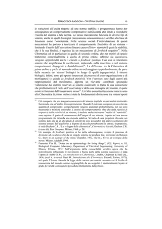 FRANCESCA FAGGIONI - CRISTINA SIMONE 15
le variazioni all’uscita rispetto ad una norma stabilita o programmata hanno per
conseguenza un comportamento compensativo stabilizzante che tende a ricondurre
l’uscita del sistema a tale norma. Lo stesso meccanismo funziona in diversi tipi di
sistemi, anche in quelli biologici (meccanismo omoeostatico) e sarebbe alla base di
fenomeni come l’omotermia. Nelle scienze sociali l’individuazione di questi
meccanismi ha portato a teorizzare il comportamento finalistico di un sistema -
limitando il ruolo dell’interazione lineare causa-effetto - secondo il quale la stabilità,
che è la sua finalità, è regolata da un meccanismo di feedback negativo33
. Nella
Cibernetica ed in particolare in quella di secondo ordine, che per motivi di spazio
tratteremo contestualmente a quella di primo ordine, sebbene sia successiva,
vengono approfonditi anche i circuiti a feedback positivo. Con essi si intendono
sistemi che amplificano le oscillazioni, inducendo nella macchina o nel sistema
comportamenti divergenti o destabilizzanti34
. La differenza tra la Cibernetica di
primo ordine e quella di secondo ordine sta nel maggiore approfondimento, da parte
della seconda dei sistemi biologici in luogo di quelli ingegneristici. I sistemi
biologici, infatti, sono più spesso interessati da processi di auto-organizzazione e di
morfogenesi (e quindi da feedback positivi). Von Foerester, uno degli autori più
rappresentativi del movimento, apporta un rilevante contributo spostando
l’attenzione dai sistemi osservati ai sistemi osservanti; si tratta di una concezione
che problematizza il ruolo dell’osservatore e della sua immagine del mondo, il quale
esiste in funzione dell’osservatore stesso35
. Un’altra concettualizzazione nata in seno
alla Cibernetica di primo ordine è stata la fondamentale distinzione tra sistemi aperti
33
Ciò comporta che una adeguata conoscenza del sistema implichi sia un’analisi strutturale-
funzionale, sia un’analisi di comportamento. Quando il sistema è composto da una elevata
quantità di componenti i comportamenti vengono analizzati probabilmente, per cui sono
necessarie le tecniche statistiche. L’analisi del comportamento, oltre che dalla rapidità di
risposta e dalla stabilità di un sistema, è studiata anche attraverso l’analisi di “sensività”:
essa esprime il grado di scostamento dell’output di un sistema, rispetto ad una norma
programmata che richieda una risposta adattiva. Si tratta di una proprietà rilevante nei
sistemi, dato che ad un alto grado di sensitività sono associabili più ampie oscillazioni del
sistema lontano dall’equilibrio, a dispetto di piccole perturbazioni in entrata. In proposito,
si veda Dechert C.R., “Lo sviluppo della cibernetica”, Cibernetica e Società, Dechert C.R.
(a cura di), Etas Compass, Milano, 1968, p. 20.
34
Un esempio di feedback positivo si ha nella schismogenesi, ovvero il processo di
divisione ad escalation che da un singolo sistema ne produce due, teorizzato da Bateson
G., Steps to an ecology of the mind, Chandler, 1972, (Ed It.), Verso un’ecologia della
mente, Milano, Adelphi, 1995.
35
Foerester Von H., “Notes on an epistemology for living things”, BCL Report, n. 93,
Biological Computer Laboratory, Department of Electrical Engeneering, University of
Illinois, Urbana, 1972. Sull’argomento della conoscibilità un’altra opera che ha
notevolmente influenzato il movimento e buona parte della scienze successive è stata
l’opera di Ashby R.W., An introduction to Cybernetics, London, Chapman & Hall Ltd.,
1956, (trad. it. a cura di Nasti M., Introduzione alla Cibernetica, Einaudi, Torino, 1971),
nel quale l’Autore formula la legge della varietà necessaria, secondo cui il livello di
conoscenza del mondo esterno raggiungibile da un soggetto è strutturalmente legato al
grado di varietà (conoscenza) posseduta internamente dallo stesso.
 