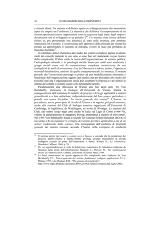 LE DECLINAZIONI DELLA COMPLESSITÀ16
e sistemi chiusi. Un sistema si definisce aperto se sviluppa processi che ammettono
input e/o output con l’ambiente. La dinamica che definisce il comportamento di un
sistema aperto può essere rappresentata come la sequenza degli input, degli output e
dei processi che si sviluppano in un periodo T36
. Un sistema viene invece definito
chiuso se, pur presentando una dinamica di stato nella struttura, non ammette
interazioni con l’esterno. L’osservazione dell’apertura e della chiusura dei sistemi ha
portato ad approfondire il concetto di entropia, ovvero lo stato più probabile di
massimo disordine37
.
Il contributo della Cibernetica allo studio dei sistemi complessi appare evidente;
molti dei concetti maturati in suo seno si sono fusi nel maturando corpus teorico
della complessità. D’altro canto la teoria dell’organizzazione, la scienza politica,
l’antropologia culturale e la psicologia sociale hanno per molti anni analizzato i
gruppi sociali come reti di comunicazione complesse caratterizzate da una
molteplicità di anelli di retroazione. Con la Cibernetica si adotta, inoltre, l’approccio
struttural-funzionalista, mediato da quello comportamentale. In sostanza, il metodo
prevede che l’osservatore pervenga in primis ad una modellizzazione strutturale e
funzionale dell’organizzazione oggetto dell’analisi, per poi procedere allo studio dei
possibili stati che l’organizzazione stessa può assumere in risposta ai vari stimoli in
entrata del sistema (i sistemi sociali sono tipicamente aperti).
Parallelamente alla riflessione di Wiener alla fine degli anni ’40, Von
Bertalanffy, professore in biologia all’Università di Vienna, matura la
consapevolezza dell’esistenza di modelli, di principi e di leggi applicabili a sistemi
generalizzati o a loro sottoclassi, indipendentemente dal loro genere particolare e
postula una nuova disciplina: La teoria generale dei sistemi38
. L’Autore, in
precedenza, aveva partecipato al circolo di Vienna e in seguito, più proficuamente,
anche alle riunioni del Club di biologia teoretica organizzati all’Università di
Cambridge, in Inghilterra, da Waddington, su invito di Woodger. Le riunioni del
Club, che hanno luogo negli anni anche in Italia sul Lago di Como (1966-70),
vedono la partecipazione di ingegneri, biologi, matematici e studiosi di altri settori.
Nel 1954 Von Bertalanffy fonda la Society for General System Research (SGSR) il
cui scopo è di incoraggiare lo sviluppo dei sistemi teoretici, applicabili a più di un
settore tradizionale della scienza. Una conseguenza dell’esistenza di proprietà
generali dei sistemi consiste secondo l’Autore nella comparsa di similarità
36
Il sistema aperto può essere a scatola nera o bianca, a seconda che la produzione dei
processi interno-esterno e interno-interno avvenga secondo meccanismi di elevata
ambiguità causale da parte dell’osservatore o meno. Wiener N., La cibernetica,
Mondatori, Milano, 1968, p. 20.
37
Per un approfondimento si veda la definizione matematica di ridondanza elaborata da
Shannon nella teoria dell’informazione; Shannon C., Weaver W., The mathematical
theory of communication, Urbana, University of Illinois Press, 1949.
38
Le brevi osservazioni su questo approccio alla complessità sono elaborate da Von
Bertalanffy V.L., Teoria generale dei sistemi, fondamenti, sviluppo, applicazioni, I.L.I.,
Milano, 1971 e da Abraham R.H., “The genesis of complexity”,
http://www.ralph-abraham.org/articles/MS%23108.Complex/complex.pdf, luglio 2002.
 