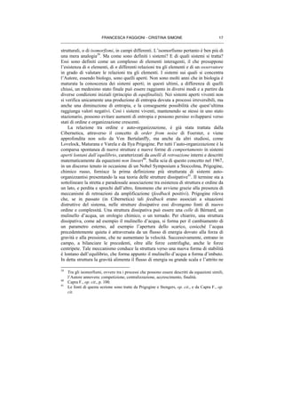 FRANCESCA FAGGIONI - CRISTINA SIMONE 17
strutturali, o di isomorfismi, in campi differenti. L’isomorfismo pertanto è ben più di
una mera analogia39
. Ma come sono definiti i sistemi? E di quali sistemi si tratta?
Essi sono definiti come un complesso di elementi interagenti, il che presuppone
l’esistenza di n elementi, di n differenti relazioni tra gli elementi e di un osservatore
in grado di valutare le relazioni tra gli elementi. I sistemi sui quali si concentra
l’Autore, essendo biologo, sono quelli aperti. Non sono molti anni che in biologia è
maturata la conoscenza dei sistemi aperti; in questi ultimi, a differenza di quelli
chiusi, un medesimo stato finale può essere raggiunto in diversi modi e a partire da
diverse condizioni iniziali (principio di equifinalità). Nei sistemi aperti viventi non
si verifica unicamente una produzione di entropia dovuta a processi irreversibili, ma
anche una diminuzione di entropia, e la conseguente possibilità che quest’ultima
raggiunga valori negativi. Così i sistemi viventi, mantenendo se stessi in uno stato
stazionario, possono evitare aumenti di entropia e possono persino svilupparsi verso
stati di ordine e organizzazione crescenti.
La relazione tra ordine e auto-organizzazione, è già stata trattata dalla
Cibernetica, attraverso il concetto di order from noise di Foerster, e viene
approfondita non solo da Von Bertalanffy, ma anche da altri studiosi, come
Lovelock, Maturana e Varela e da Ilya Prigogine. Per tutti l’auto-organizzazione è la
comparsa spontanea di nuove strutture e nuove forme di comportamento in sistemi
aperti lontani dall’equilibrio, caratterizzati da anelli di retroazione interni e descritti
matematicamente da equazioni non lineari40
. Sulla scia di questo concetto nel 1967,
in un discorso tenuto in occasione di un Nobel Symposium a Stoccolma, Prigogine,
chimico russo, fornisce la prima definizione più strutturata di sistemi auto-
organizzantisi presentando la sua teoria delle strutture dissipative41
. Il termine sta a
sottolineare la stretta e paradossale associazione tra esistenza di struttura e ordine da
un lato, e perdita e sprechi dall’altro, fenomeno che avviene grazie alla presenza di
meccanismi di retroazioni da amplificazione (feedback positivi). Prigogine rileva
che, se in passato (in Cibernetica) tali feedback erano associati a situazioni
distruttive del sistema, nelle strutture dissipative essi divengono fonti di nuovo
ordine e complessità. Una struttura dissipativa può essere una celle di Bérnard, un
mulinello d’acqua, un orologio chimico, o un tornado. Per chiarire, una struttura
dissipativa, come ad esempio il mulinello d’acqua, si forma per il cambiamento di
un parametro esterno, ad esempio l’apertura dello scarico, cosicché l’acqua
precedentemente quieta è attraversata da un flusso di energia dovuto alla forza di
gravità e alla pressione, che ne aumentano la velocità. Successivamente, entrano in
campo, a bilanciare le precedenti, oltre alle forze centrifughe, anche le forze
centripete. Tale meccanismo conduce la struttura verso una nuova forma di stabilità
è lontano dall’equilibrio, che forma appunto il mulinello d’acqua a forma d’imbuto.
In detta struttura la gravità alimenta il flusso di energia su grande scala e l’attrito ne
39
Tra gli isomorfismi, ovvero tra i processi che possono essere descritti da equazioni simili,
l’Autore annovera: competizione, centralizzazione, accrescimento, finalità.
40
Capra F., op. cit., p. 100.
41
Le fonti di questa sezione sono tratte da Prigogine e Stengers, op. cit., e da Capra F., op.
cit.
 