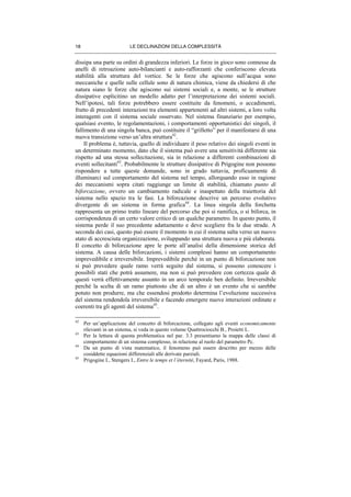 LE DECLINAZIONI DELLA COMPLESSITÀ18
dissipa una parte su ordini di grandezza inferiori. Le forze in gioco sono connesse da
anelli di retroazione auto-bilancianti e auto-rafforzanti che conferiscono elevata
stabilità alla struttura del vortice. Se le forze che agiscono sull’acqua sono
meccaniche e quelle sulle cellule sono di natura chimica, viene da chiedersi di che
natura siano le forze che agiscono sui sistemi sociali e, a monte, se le strutture
dissipative esplicitino un modello adatto per l’interpretazione dei sistemi sociali.
Nell’ipotesi, tali forze potrebbero essere costituite da fenomeni, o accadimenti,
frutto di precedenti interazioni tra elementi appartenenti ad altri sistemi, a loro volta
interagenti con il sistema sociale osservato. Nel sistema finanziario per esempio,
qualsiasi evento, le regolamentazioni, i comportamenti opportunistici dei singoli, il
fallimento di una singola banca, può costituire il “grilletto” per il manifestarsi di una
nuova transizione verso un’altra struttura42
.
Il problema è, tuttavia, quello di individuare il peso relativo dei singoli eventi in
un determinato momento, dato che il sistema può avere una sensitività differente sia
rispetto ad una stessa sollecitazione, sia in relazione a differenti combinazioni di
eventi sollecitanti43
. Probabilmente le strutture dissipative di Prigogine non possono
rispondere a tutte queste domande, sono in grado tuttavia, proficuamente di
illuminarci sul comportamento del sistema nel tempo, allorquando esso in ragione
dei meccanismi sopra citati raggiunge un limite di stabilità, chiamato punto di
biforcazione, ovvero un cambiamento radicale e inaspettato della traiettoria del
sistema nello spazio tra le fasi. La biforcazione descrive un percorso evolutivo
divergente di un sistema in forma grafica44
. La linea singola della forchetta
rappresenta un primo tratto lineare del percorso che poi si ramifica, o si biforca, in
corrispondenza di un certo valore critico di un qualche parametro. In questo punto, il
sistema perde il suo precedente adattamento e deve scegliere fra le due strade. A
seconda dei casi, questo può essere il momento in cui il sistema salta verso un nuovo
stato di accresciuta organizzazione, sviluppando una struttura nuova e più elaborata.
Il concetto di biforcazione apre le porte all’analisi della dimensione storica del
sistema. A causa delle biforcazioni, i sistemi complessi hanno un comportamento
imprevedibile e irreversibile. Imprevedibile perché in un punto di biforcazione non
si può prevedere quale ramo verrà seguito dal sistema, si possono conoscere i
possibili stati che potrà assumere, ma non si può prevedere con certezza quale di
questi verrà effettivamente assunto in un arco temporale ben definito. Irreversibile
perché la scelta di un ramo piuttosto che di un altro è un evento che si sarebbe
potuto non produrre, ma che essendosi prodotto determina l’evoluzione successiva
del sistema rendendola irreversibile e facendo emergere nuove interazioni ordinate e
coerenti tra gli agenti del sistema45
.
42
Per un’applicazione del concetto di biforcazione, collegato agli eventi economicamente
rilevanti in un sistema, si veda in questo volume Quattrociocchi B., Proietti L.
43
Per la lettura di questa problematica nel par. 3.3 presentiamo la mappa delle classi di
comportamento di un sistema complesso, in relazione al ruolo del parametro Pc.
44
Da un punto di vista matematico, il fenomeno può essere descritto per mezzo delle
cosiddette equazioni differenziali alle derivate parziali.
45
Prigogine I., Stengers I., Entre le temps et l’éternité, Fayard, Paris, 1988.
 