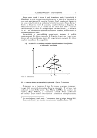 FRANCESCA FAGGIONI - CRISTINA SIMONE 19
Tutto questo prende il nome di path dependancy, ossia l’impossibilità di
abbandonare un certo percorso una volta intrapreso: lo stato di un sistema ad un
certo punto tk porta con sé la memoria, il vissuto, il path peculiare sin lì percorso,
ma, a sua volta, lo stato in tk condiziona le traiettorie evolutive future. La fig. 1
descrive la dimensione storica di un sistema complesso tramite un diagramma di
biforcazioni successive: in tk il sistema non può saltare da S ad S’ e viceversa
(irreversibilità) e, se si trova in S, non può sapere con certezza se in tk+n si troverà in
Z o in Z’, può solo formulare previsioni e congetture sulla base dei suoi modelli di
rappresentazione della realtà.
Irreversibilità e imprevedibilità caratterizzano, pertanto, il modello
comportamentale dei sistemi, tanto che, da Prigogine in poi, non è raro trovare
allusioni alla complessità quale scienza del comportamento emergente dei sistemi
complessi in condizioni di non equilibrio.
Fig. 1: Il vissuto di un sistema complesso espresso tramite un diagramma
di biforcazioni successive
Fonte: ns elaborazione
3.2 La nascita della scienza della complessità: il Santa Fe Institute
I ricercatori che si riuniscono al Santa Fe formano un gruppo eterogeneo -
biologi, fisici, economisti, informatici, chimici e matematici - di cui fanno parte
neolaureati e premi Nobel come i fisici Murray Gell-Mann (lo scopritore dei
“quark”), Philip Anderson, o l’economista Kenneth Arrow (co-fondatori
dell’Istituto)46
. Questi studiosi sono interessati a costruire un paradigma coerente,
46
Per approfondimenti circa la storia e l’esperienza del Santa Fe Insitute, Waldrop M.M.,
Complessità. Uomini e idee al confine tra ordine e caos, Instar Libri, Torino, 1987.
 