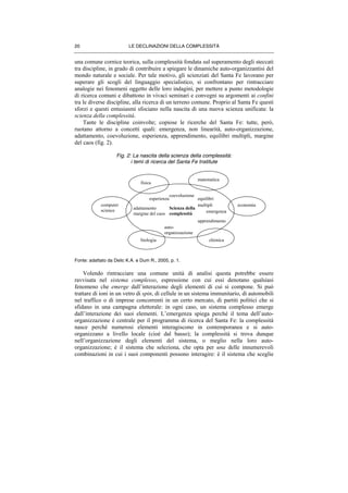 LE DECLINAZIONI DELLA COMPLESSITÀ20
una comune cornice teorica, sulla complessità fondata sul superamento degli steccati
tra discipline, in grado di contribuire a spiegare le dinamiche auto-organizzantisi del
mondo naturale e sociale. Per tale motivo, gli scienziati del Santa Fe lavorano per
superare gli scogli del linguaggio specialistico, si confrontano per rintracciare
analogie nei fenomeni oggetto delle loro indagini, per mettere a punto metodologie
di ricerca comuni e dibattono in vivaci seminari e convegni su argomenti ai confini
tra le diverse discipline, alla ricerca di un terreno comune. Proprio al Santa Fe questi
sforzi e questi entusiasmi sfociano nella nascita di una nuova scienza unificata: la
scienza della complessità.
Tante le discipline coinvolte; copiose le ricerche del Santa Fe: tutte, però,
ruotano attorno a concetti quali: emergenza, non linearità, auto-organizzazione,
adattamento, coevoluzione, esperienza, apprendimento, equilibri multipli, margine
del caos (fig. 2).
Fig. 2: La nascita della scienza della complessità:
i temi di ricerca del Santa Fe Institute
Fonte: adattato da Delic K.A. e Dum R., 2005, p. 1.
Volendo rintracciare una comune unità di analisi questa potrebbe essere
ravvisata nel sistema complesso, espressione con cui essi denotano qualsiasi
fenomeno che emerge dall’interazione degli elementi di cui si compone. Si può
trattare di ioni in un vetro di spin, di cellule in un sistema immunitario, di automobili
nel traffico o di imprese concorrenti in un certo mercato, di partiti politici che si
sfidano in una campagna elettorale: in ogni caso, un sistema complesso emerge
dall’interazione dei suoi elementi. L’emergenza spiega perché il tema dell’auto-
organizzazione è centrale per il programma di ricerca del Santa Fe: la complessità
nasce perché numerosi elementi interagiscono in contemporanea e si auto-
organizzano a livello locale (cioè dal basso); la complessità si trova dunque
nell’organizzazione degli elementi del sistema, o meglio nella loro auto-
organizzazione; è il sistema che seleziona, che opta per una delle innumerevoli
combinazioni in cui i suoi componenti possono interagire: è il sistema che sceglie
fisica
matematica
economia
chimicabiologia
computer
science
Scienza della
complessità
auto-
organizzazione
emergenza
adattamento
margine del caos
apprendimento
esperienza equilibri
multipli
coevoluzione
 