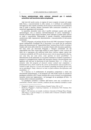LE DECLINAZIONI DELLA COMPLESSITÀ4
1. Nuova epistemologia della scienza: elementi per il metodo
scientifico nell’economia della complessità
Agli inizi del secolo scorso, in ragione di nuove scoperte avvenute nel campo
della fisica, e successivamente in altre scienze, si è verificato un cambiamento
nell’approccio alla scoperta scientifica che ha messo in discussione sia le condizioni
sotto le quali si possono ottenere incrementi della conoscenza scientifica, sia i
metodi per raggiungere tali incrementi.
La questione, ponendosi tanto sotto il profilo ontologico quanto sotto quello
epistemologico, non si esaurisce nell’individuazione di nuove metodologie e
tecniche all’interno delle singole discipline, bensì ridisegna il quadro delle certezze
su realtà e conoscibilità, influenzando il metodo scientifico, tradizionalmente
caratterizzato dalle impostazioni deterministiche e meccanicistiche di derivazione
newtoniana.
Nicolis e Prigogine, nel prologo del loro lavoro del 1989, riassumono l’origine di
questo cambiamento ricordando che il Novecento è un secolo che ha conosciuto
almeno due dimostrazioni di “impossibilità fisica” (scienza fisica N.d.R.): la prima è
fondata sulla teoria della relatività e la seconda è basata sulla meccanica quantistica.
Sul tema erano già intervenuti Prigogine e Stengers constatando che tali
impossibilità sono state vissute dagli studiosi in senso negativo «come scoperta dei
limiti che si oppongono alle ambizioni della fisica classica» eppure «queste due
rivoluzioni scientifiche del XX secolo devono essere viste in una prospettiva diversa,
non come fine, ma come inizio, come apertura di nuove possibilità»
1
. A
dimostrazione di tale potenziale se in un primo momento le scoperte in questione si
pongono in contrapposizione rispetto alla meccanica classica, successivamente esse
appaiono utili lenti per la descrizione di altri fenomeni fisici. « […] There were
moments when the program of classical science seemed near completion: a
fundamental level, which would be the carrier of deterministic and reversible laws,
seemed in sight. However, at each such moment something invariably did not work
out as anticipated...Today, wherever we look, we find evolution, diversification, and
instabilities…»2
Si è discusso se il cambiamento di prospettiva comportasse o meno una
discontinuità epistemologica. A tal proposito nel 1962 Kuhn ricorre al concetto di
paradigma scientifico (che l’Autore assimila alla scienza normale in un determinato
momento storico) per rappresentare - nel passaggio da un paradigma all’altro - la
struttura delle rivoluzioni scientifiche3
.
Un paradigma scientifico è definito dall’Autore come una «costellazione di
conclusioni, concetti, valori, tecniche, condivise da una comunità scientifica e usate
1
Prigogine I., Stengers I., La nuova alleanza, Einaudi, Torino, 1981, p. 217.
2
Nicolis G., Prigogine I., Exploring Complexity: an introduction, W.H. Freeman, New
York, 1989, pp. 2-3.
3
Kuhn T., The structures of scientific revolutions, University of Chicago Press, Chicago,
1962 (trad. it. a cura di Carugo A., La struttura delle rivoluzioni scientifiche, Einaudi,
Torino, 1969, p. 30).
 