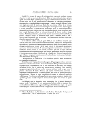 FRANCESCA FAGGIONI - CRISTINA SIMONE 23
Ogni CAS è formato da una rete di molti agenti che operano in parallelo: ognuno
di essi si trova in un ambiente determinato dalle sue stesse interazioni con gli altri
agenti del sistema. Ogni agente agisce e reagisce continuamente in base alle azioni e
reazioni degli altri, in una parola coevolve, ossia tenta di adattarsi costantemente,
denotando una certa plasticità comportamentale. Per usare le parole di Brian Arthur,
uno degli economisti di punta del Santa Fe, un sistema siffatto è un sistema
autoreferenziale: gli elementi che lo compongono creano, producono, il “paesaggio”
a cui essi reagiscono50
. Rispetto ad uno stesso input, però, gli agenti reagiscono in
momenti diversi e con risposte che, pur manifestandosi nello stesso momento, nella
loro varietà dispiegano effetti su orizzonti temporali di breve, medio e lungo
termine. Per tutti questi motivi, e a seconda di come si combinano tra loro i feedback
positivi e negativi relativi all’interazione degli agenti, l’ambiente del CAS non è
statico, fisso, immutabile, ma al contrario è incessantemente cangiante, mutevole,
dinamico, spesso imprevedibile.
In un ambiente siffatto, però, gli agenti del CAS non si adattano partendo ogni
volta da zero, cioè senza alcun condizionamento/risorsa esperenziale. Essi piuttosto
riconsiderano, sottoponendoli a sistematica validazione, i loro diversi modelli interni
di rappresentazione del mondo e della realtà esterni. In altre parole, accumulano
esperienza attraverso una sorta di retroazione positiva: continuano a riordinare e
rielaborare il loro passato, il loro vissuto, le mosse già fatte ed ogni volta che
conseguono un successo ed ottengono una risposta positiva dall’ambiente reiterano
il comportamento premiante (similmente al principio del rinforzo in psicologia);
ogni volta che incappano in un insuccesso, lo abbandonano (similmente al principio
della punizione in psicologia).
L’accumulazione di esperienza e la retroazione positiva sono strettamente
correlate all’apprendimento.
Holland assimila l’apprendimento ad un gioco. L’agente gioca nel suo ambiente
tentando di vincere, ossia ricerca incessantemente una delle possibili combinazioni
di cooperazione e competizione con gli altri agenti tale da procuragli una quantità
sufficiente di quel che gli occorre per sopravvivere e prosperare (beni materiali,
appagamento psicologico, brand loyalty, consenso politico, ecc.). In ogni caso, il
premio o l’assenza di premio fornisce agli agenti l’informazione necessaria a
migliorare le loro prestazioni. L’aspetto saliente però è che in questo percorso di
apprendimento, l’agente ha tante probabilità di trovare un punto di equilibrio
soddisfacente. Non ha senso allora parlare di un sistema complesso adattativo in
equilibrio, giacché essendo sempre in transizione non potrà mai trovarsi in quello
stato.
Per Holland, non ha nemmeno senso immaginare che gli agenti possano in
qualche modo “ottimizzare” il loro adattamento, la loro utilità, o qualsiasi altro
aspetto all’interno del sistema: la gamma delle possibilità è troppo ampia e gli agenti
non dispongono dei mezzi per conoscere o raggiungere la condizione migliore.
50
Delorme R., Hodgson G., “An Interview with W. Brian Arthur”, The development of
complexity, part I, EAEPE, Aix en Provence, 31 agosto 2005, p. 21.
 