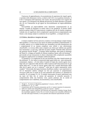 LE DECLINAZIONI DELLA COMPLESSITÀ24
Il processo di apprendimento, di accumulazione di esperienza dei singoli agenti,
ci proietta nella dimensione storica, evolutiva del CAS: in un qualsiasi momento, il
CAS è l’emergenza dell’esperienza, del vissuto, del path peculiare sin lì seguito dai
suoi agenti; è un’emergenza che dipende dal percorso di strade alternative divergenti
che via via l’interazione tra gli agenti ha irreversibilmente ed imprevedibilmente
segnato.
Irreversibilità ed imprevedibilità come dinamiche comportamentali di un
sistema: l’eredità di Prigogine fa sentire tutta la sua grandezza. Il premio Nobel
preferiva parlare infatti di comportamento complesso più che di sistema complesso,
volendo con ciò significare che la complessità è generata da un comportamento non
lineare e che emerge sempre in condizioni di non equilibrio…ai margini del caos.
3.3 Ordine, disordine e margine del caos
I sistemi complessi nel loro percorso evolutivo si trovano dunque sempre lontano
dall’equilibrio e si muovono in uno spazio di infinite possibilità comportamentali. Ci
si chiede, tuttavia, se ci si debba fermare qui, limitandosi cioè alla constatazione che
i comportamenti di un sistema complesso sono infiniti e non ulteriormente
classificabili, o se invece abbia senso compiere uno sforzo per stabilire una qualche
loro tassonomia e, in tal caso, sulla base di quali variabili. Partendo dalle intuizioni
del genetista Sewall Wright51
, il biologo Stuart Kauffman, altra punta di diamante
del Santa Fe, sviluppa un modello di sistema complesso basato sulle reti booleane52
,
pervenendo ad una misurazione in chiave relazionale della complessità suscettibile
di suggestive applicazioni in molteplici ambiti disciplinari.
La grandezza e la complessità di una rete booleana sono date rispettivamente da
due parametri: N, che indica la numerosità degli agenti della rete - geni aminoacidi,
consumatori, imprese - e K che indica il numero di input che ciascun agente riceve
dagli altri ed è indicatore della densità e della ricchezza dell’interconnessione tra gli
agenti della rete53
; lo stato di ciascun agente della rete è quindi determinato dallo
stato dei K agenti con cui è connesso54
, sulla base di regole matematiche molto
semplici55
. Ricorrendo alla logica booleana, Kauffman conduce i suoi esperimenti su
reti di interruttori elettrici collegati tra loro per osservare il comportamento
emergente della rete al variare di un certo parametro del sistema (c.d. parametro di
controllo, P), ad esempio N o K. Il risultato interessante di questi esperimenti non
sta tanto nel fatto che al variare del parametro di controllo prescelto il
comportamento della rete booleana varia, quanto piuttosto che la varietà di
comportamento non è indefinita, ma tassonomica, ossia classificabile.
51
Wright S., “Evolution in Mendelian populations”, Genetics, 16(97), 1931.
52
Kauffman S.A., op. cit., 1993.
53
In particolare, per K=0 nessuna connessione; per K=n-1 numero massimo di connessioni.
54
Nelle reti virtuali usate da Kauffman, lo stato era “acceso”, “spento”.
55
Queste regole vennero codificate nell’Ottocento dal matematico irlandese George Boole,
da cui prendono appunto il nome. Per ovvii motivi di spazio non è possibile soffermarsi in
tale sede sulla logica booleana, si rinvia pertanto alle trattazioni specialistiche sul tema.
 
