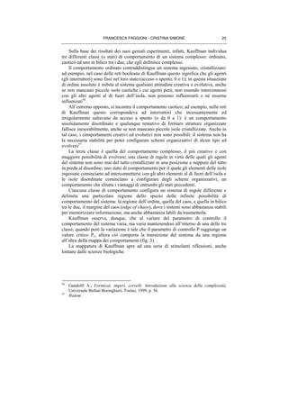 FRANCESCA FAGGIONI - CRISTINA SIMONE 25
Sulla base dei risultati dei suoi geniali esperimenti, infatti, Kauffman individua
tre differenti classi (o stati) di comportamento di un sistema complesso: ordinato,
caotico ed uno in bilico tra i due, che egli definisce complesso.
Il comportamento ordinato contraddistingue un sistema ingessato, cristallizzato:
ad esempio, nel caso delle reti booleane di Kauffman questo significa che gli agenti
(gli interruttori) sono fissi nel loro stato (acceso o spento; 0 o 1); in questa situazione
di ordine assoluto è inibita al sistema qualsiasi attitudine creativa o evolutiva, anche
se non mancano piccole isole caotiche i cui agenti però, non essendo interconnessi
con gli altri agenti al di fuori dell’isola, non possono influenzarli e né esserne
influenzati56
.
All’estremo opposto, si incontra il comportamento caotico; ad esempio, nelle reti
di Kauffman questo corrispondeva ad interruttori che incessantemente ed
irregolarmente saltavano da acceso a spento (o da 0 a 1): è un comportamento
assolutamente disordinato e qualunque tentativo di formare strutture organizzate
fallisce inesorabilmente, anche se non mancano piccole isole cristallizzate. Anche in
tal caso, i comportamenti creativi ed evolutivi non sono possibili: il sistema non ha
la necessaria stabilità per poter configurare schemi organizzativi di alcun tipo ed
evolvere57
.
La terza classe è quella del comportamento complesso, il più creativo e con
maggiore possibilità di evolvere; una classe di regole in virtù delle quali gli agenti
del sistema non sono mai del tutto cristallizzati in una posizione e neppure del tutto
in preda al disordine; uno stato di comportamento per il quale gli elementi delle isole
ingessate cominciano ad interconnettersi con gli altri elementi al di fuori dell’isola e
le isole disordinate cominciano a configurare degli schemi organizzativi; un
comportamento che sfrutta i vantaggi di entrambi gli stati precedenti.
Ciascuna classe di comportamento configura un sistema di regole differente e
delimita una particolare regione dello spazio delle infinite possibilità di
comportamento del sistema: la regione dell’ordine, quella del caos, e quella in bilico
tra le due, il margine del caos (edge of chaos), dove i sistemi sono abbastanza stabili
per memorizzare informazione, ma anche abbastanza labili da trasmetterla.
Kauffman osserva, dunque, che al variare del parametro di controllo il
comportamento del sistema varia, ma varia mantenendosi all’interno di una delle tre
classi; quando però la variazione è tale che il parametro di controllo P raggiunge un
valore critico Pc, allora ciò comporta la transizione del sistema da una regione
all’altra della mappa dei comportamenti (fig. 3).
La mappatura di Kauffman apre ad una serie di stimolanti riflessioni, anche
lontane dalle scienze biologiche.
56
Gandolfi A., Formicai, imperi, cervelli. Introduzione alla scienza della complessità,
Universale Bollati Boringhieri, Torino, 1999, p. 56.
57
Ibidem.
 