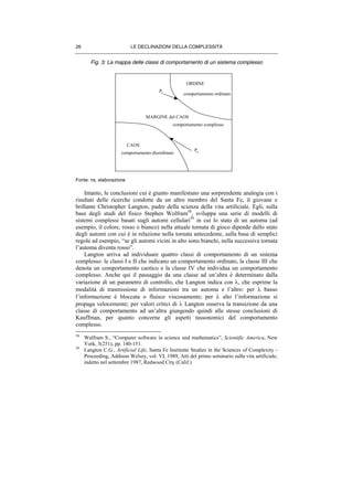 LE DECLINAZIONI DELLA COMPLESSITÀ26
Fig. 3: La mappa delle classi di comportamento di un sistema complesso
Fonte: ns. elaborazione
Intanto, le conclusioni cui è giunto manifestano una sorprendente analogia con i
risultati delle ricerche condotte da un altro membro del Santa Fe, il giovane e
brillante Christopher Langton, padre della scienza della vita artificiale. Egli, sulla
base degli studi del fisico Stephen Wolfram58
, sviluppa una serie di modelli di
sistemi complessi basati sugli automi cellulari59
in cui lo stato di un automa (ad
esempio, il colore, rosso o bianco) nella attuale tornata di gioco dipende dallo stato
degli automi con cui è in relazione nella tornata antecedente, sulla base di semplici
regole ad esempio, “se gli automi vicini in alto sono bianchi, nella successiva tornata
l’automa diventa rosso”.
Langton arriva ad individuare quattro classi di comportamento di un sistema
complesso: le classi I e II che indicano un comportamento ordinato, la classe III che
denota un comportamento caotico e la classe IV che individua un comportamento
complesso. Anche qui il passaggio da una classe ad un’altra è determinato dalla
variazione di un parametro di controllo, che Langton indica con λ, che esprime la
modalità di trasmissione di informazioni tra un automa e l’altro: per λ basso
l’informazione è bloccata o fluisce viscosamente; per λ alto l’informazione si
propaga velocemente; per valori critici di λ Langton osserva la transizione da una
classe di comportamento ad un’altra giungendo quindi alle stesse conclusioni di
Kauffman, per quanto concerne gli aspetti tassonomici del comportamento
complesso.
58
Walfram S., “Computer software in science and mathematics”, Scientific America, New
York, 3(251), pp. 140-151.
59
Langton C.G., Artificial Life, Santa Fe Institutte Studies in the Sciences of Complexity -
Proceeding, Addison Welsey, vol. VI, 1989, Atti del primo seminario sulla vita artificiale,
indetto nel settembre 1987, Redwood City (Calif.)
ORDINE
CAOS
MARGINE del CAOS
comportamento ordinato
comportamento complesso
comportamento disordinato
Pc
Pc
 