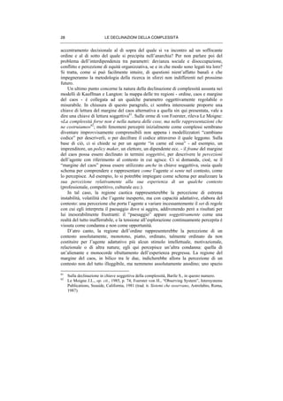 LE DECLINAZIONI DELLA COMPLESSITÀ28
accentramento decisionale al di sopra del quale si va incontro ad un soffocante
ordine e al di sotto del quale si precipita nell’anarchia? Per non parlare poi del
problema dell’interdipendenza tra parametri: devianza sociale e disoccupazione,
conflitto e percezione di equità organizzativa, se e in che modo sono legati tra loro?
Si tratta, come si può facilmente intuire, di questioni nient’affatto banali e che
impegneranno la metodologia della ricerca in sforzi non indifferenti nel prossimo
futuro.
Un ultimo punto concerne la natura della declinazione di complessità assunta nei
modelli di Kauffman e Langton: la mappa delle tre regioni - ordine, caos e margine
del caos - è collegata ad un qualche parametro oggettivamente regolabile o
misurabile. In chiusura di questo paragrafo, ci sembra interessante proporre una
chiave di lettura del margine del caos alternativa a quella sin qui presentata, vale a
dire una chiave di lettura soggettiva61
. Sulle orme di von Foerster, rileva Le Moigne:
«La complessità forse non è nella natura delle cose, ma nelle rappresentazioni che
ne costruiamo»62
; molti fenomeni percepiti inizialmente come complessi sembrano
diventare improvvisamente comprensibili non appena i modellizzatori “cambiano
codice” per descriverli, o per decifrare il codice attraverso il quale leggono. Sulla
base di ciò, ci si chiede se per un agente “in carne ed ossa” - ad esempio, un
imprenditore, un policy maker, un elettore, un dipendente ecc. - il frame del margine
del caos possa essere declinato in termini soggettivi, per descrivere le percezioni
dell’agente con riferimento al contesto in cui agisce. Ci si domanda, cioè, se il
“margine del caos” possa essere utilizzato anche in chiave soggettiva, ossia quale
schema per comprendere e rappresentare come l’agente si sente nel contesto, come
lo percepisce. Ad esempio, lo si potrebbe impiegare come schema per analizzare la
sua percezione relativamente alla sua esperienza di un qualche contesto
(professionale, competitivo, culturale ecc.).
In tal caso, la regione caotica rappresenterebbe la percezione di estrema
instabilità, volatilità che l’agente inesperto, ma con capacità adattative, elabora del
contesto: una percezione che porta l’agente a variare incessantemente il set di regole
con cui egli interpreta il paesaggio dove si aggira, addivenendo però a risultati per
lui inesorabilmente frustranti: il “paesaggio” appare soggettivamente come una
realtà del tutto inafferrabile, e la tensione all’esplorazione continuamente percepita è
vissuta come condanna e non come opportunità.
D’atro canto, la regione dell’ordine rappresenterebbe la percezione di un
contesto assolutamente, monotono, piatto, ordinato, talmente ordinato da non
costituire per l’agente adattativo più alcun stimolo intellettuale, motivazionale,
relazionale o di altra natura; egli qui percepisce un’altra condanna: quella di
un’alienante e monocorde sfruttamento dell’esperienza pregressa. La regione del
margine del caos, in bilico tra le due, indicherebbe allora la percezione di un
contesto non del tutto illeggibile, ma nemmeno assolutamente anodino; uno spazio
61
Sulla declinazione in chiave soggettiva della complessità, Barile S., in questo numero.
62
Le Moigne J.L., op. cit., 1985, p. 74; Foerster von H., “Observing System”, Intersystems
Publications, Seaside, California, 1981 (trad. it. Sistemi che osservano, Astrolabio, Roma,
1987).
 