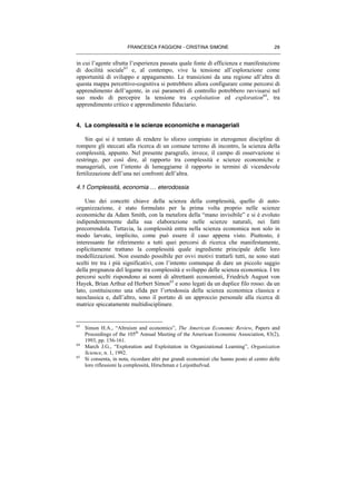 FRANCESCA FAGGIONI - CRISTINA SIMONE 29
in cui l’agente sfrutta l’esperienza passata quale fonte di efficienza e manifestazione
di docilità sociale63
e, al contempo, vive la tensione all’esplorazione come
opportunità di sviluppo e appagamento. Le transizioni da una regione all’altra di
questa mappa percettivo-cognitiva si potrebbero allora configurare come percorsi di
apprendimento dell’agente, in cui parametri di controllo potrebbero ravvisarsi nel
suo modo di percepire la tensione tra exploitation ed exploration64
, tra
apprendimento critico e apprendimento fiduciario.
4. La complessità e le scienze economiche e manageriali
Sin qui si è tentato di rendere lo sforzo compiuto in eterogenee discipline di
rompere gli steccati alla ricerca di un comune terreno di incontro, la scienza della
complessità, appunto. Nel presente paragrafo, invece, il campo di osservazione si
restringe, per così dire, al rapporto tra complessità e scienze economiche e
manageriali, con l’intento di lumeggiarne il rapporto in termini di vicendevole
fertilizzazione dell’una nei confronti dell’altra.
4.1 Complessità, economia … eterodossia
Uno dei concetti chiave della scienza della complessità, quello di auto-
organizzazione, è stato formulato per la prima volta proprio nelle scienze
economiche da Adam Smith, con la metafora della “mano invisibile” e si è evoluto
indipendentemente dalla sua elaborazione nelle scienze naturali, nei fatti
precorrendola. Tuttavia, la complessità entra nella scienza economica non solo in
modo larvato, implicito, come può essere il caso appena visto. Piuttosto, è
interessante far riferimento a tutti quei percorsi di ricerca che manifestamente,
esplicitamente trattano la complessità quale ingrediente principale delle loro
modellizzazioni. Non essendo possibile per ovvi motivi trattarli tutti, ne sono stati
scelti tre tra i più significativi, con l’intento comunque di dare un piccolo saggio
della pregnanza del legame tra complessità e sviluppo delle scienza economica. I tre
percorsi scelti rispondono ai nomi di altrettanti economisti, Friedrich August von
Hayek, Brian Arthur ed Herbert Simon65
e sono legati da un duplice filo rosso: da un
lato, costituiscono una sfida per l’ortodossia della scienza economica classica e
neoclassica e, dall’altro, sono il portato di un approccio personale alla ricerca di
matrice spiccatamente multidisciplinare.
63
Simon H.A., “Altruism and economics”, The American Economic Review, Papers and
Proceedings of the 105th
Annual Meeting of the American Economic Association, 83(2),
1993, pp. 156-161.
64
March J.G., “Exploration and Exploitation in Organizational Learning”, Organization
Science, n. 1, 1992.
65
Si consenta, in nota, ricordare altri pur grandi economisti che hanno posto al centro delle
loro riflessioni la complessità, Hirschman e Leijonhufvud.
 