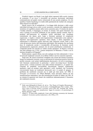 LE DECLINAZIONI DELLA COMPLESSITÀ30
Friedrich August von Hayek è uno degli ultimi esponenti della scuola viennese
di economia, il cui focus è rinvenibile nel processo decisionale individuale
contestualizzato nel quadro storico istituzionale di una società complessa. Ciò che
qualifica l’analisi hayekiana è lo studio della spontaneità dei risultati che emergono
dalle relazioni tra individui66
.
Hayek osserva che la molteplicità e l’avviluppo delle decisioni e delle azioni
individuali dà luogo ad un ordine sociale spontaneo, concetto che soppianta quello
irrealistico di equilibrio proprio della teoria economica pura. Il sistema dei prezzi,
l’eredità culturale, il linguaggio, la morale, la moneta: tutti questi fenomeni non
sono il portato di un’azione deliberata di una qualche autorità centrale, bensì il
prodotto dell’interazione di molteplici azioni individuali non coordinate
centralmente che danno, però, luogo a fenomeni spontanei di complessità
organizzata, o meglio a sistemi auto-organizzantisi. Comprendere come operano i
fenomeni auto-organizzativi spontanei, rileva Hayek, è allora importante per
influenzarne le dinamiche tramite interventi sulle istituzioni sociali, frutti a loro
volta del processo storico dell’interazione individuale. Dal momento che una buona
dose di complessità sociale è riconducibile all’emersione di fenomeni sociali
spontaneamente organizzati, piuttosto che ad azioni pianificatrici centralizzate, si
comprende perché nel concetto di “ordine sociale spontaneo” di Hayek si rinviene
una forte analogia con i CAS, i sistemi autopoietici di Maturana e Varela e con le
strutture dissipative di Prigogine67
.
Relativamente a queste ultime, non solo analogia ma forte radicamento vi trova
la teoria dei rendimenti crescenti, di cui Brian Arthur è uno tra i massimi esponenti.
Negli anni ’80, alcuni economisti sviluppano una visione del sistema economico
basata sui rendimenti crescenti, ossia su meccanismi di retroazione positiva forieri di
profitti crescenti, costi unitari indefinitamente decrescenti e di lock-in tecnologico,
tutti fenomeni caratterizzanti in particolare i settori knowledge-based. Secondo
questa teoria, i sistemi economici sono delle strutture dissipative e, in quanto tali,
connotati da instabilità, irreversibilità, discontinuità, repentini cambiamenti
qualitativi, quali ad esempio rialzi speculativi, crolli, monopoli, che l’economia
convenzionale basata sui rendimenti decrescenti non è in grado di spiegare. Il
problema dei rendimenti crescenti era in realtà già stato posto, nel 1890, in
Principles of Economics da Alfred Marshall, senza pervenire tuttavia ad una
formalizzazione matematica, sino alla formulazione da parte di Arthur, nel 1981, di
un sistema di equazioni non lineari che modellizza matematicamente il fenomeno
dei rendimenti crescenti.
66
Nella vasta bibliografia di Hayek, cfr. ad es., “The Theory of Complex Phwenomena”,
Studies in Philosophy,Politics and Econmics, Toutledge&Keagen Paul, London, 1967;
Nuovi studi in Filosofia Politica, Economia, Storia delle idee, Armando edit., Roma,
1988a; Conoscenza, mercato, pianificazione. Saggi di economia e di epistemologia, Il
Mulino, Bologna, 1988b.
67
Albani P., “Il senso della complessità. Cenni sulla letteratura economica dei fenomeni
complessi”, Economia e politica industriale, n. 68, 1990, p. 197.
 