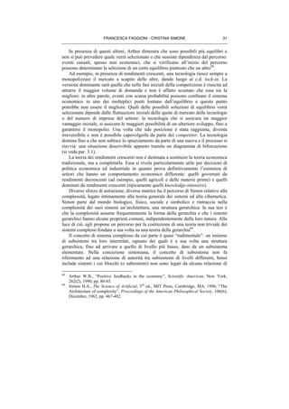 FRANCESCA FAGGIONI - CRISTINA SIMONE 31
In presenza di questi ultimi, Arthur dimostra che sono possibili più equilibri e
non si può prevedere quale verrà selezionato e che sussiste dipendenza dal percorso:
eventi casuali, spesso non economici, che si verificano all’inizio del percorso
possono determinare la selezione di un certo equilibrio piuttosto che un altro68
.
Ad esempio, in presenza di rendimenti crescenti, una tecnologia riesce sempre a
monopolizzare il mercato a scapito delle altre, dando luogo al c.d. lock-in. La
versione dominante sarà quella che nelle fasi iniziali della competizione è riuscita ad
attrarre il maggior volume di domanda e non è affatto scontato che essa sia la
migliore: in altre parole, eventi con scarsa probabilità possono confinare il sistema
economico in uno dei molteplici punti lontano dall’equilibrio e questo punto
potrebbe non essere il migliore. Quali delle possibili soluzioni di equilibrio verrà
selezionata dipende dalle fluttuazioni iniziali delle quote di mercato delle tecnologie
o del numero di imprese del settore: la tecnologia che si assicura un maggior
vantaggio iniziale, si assicura le maggiori possibilità di un ulteriore sviluppo, fino a
garantirsi il monopolio. Una volta che tale posizione è stata raggiunta, diventa
irreversibile e non è possibile capovolgerla da parte dei competitor. La tecnologia
domina fino a che non subisce lo spiazzamento da parte di una nuova e il processo si
riavvia: una situazione descrivibile appunto tramite un diagramma di biforcazione
(si veda par. 3.1).
La teoria dei rendimenti crescenti non è destinata a sostituire la teoria economica
tradizionale, ma a completarla. Essa si rivela particolarmente utile per decisioni di
politica economica ed industriale in quanto prova definitivamente l’esistenza di
settori che hanno un comportamento economico differente: quelli governati da
rendimenti decrescenti (ad esempio, quelli agricoli e delle materie prime) e quelli
dominati da rendimenti crescenti (tipicamente quelli knowledge-intensive).
Diverso sforzo di astrazione, diversa matrice ha il percorso di Simon relativo alla
complessità, legato intimamente alla teoria generale dei sistemi ed alla cibernetica.
Simon parte dal mondo biologico, fisico, sociale e simbolico e rintraccia nella
complessità dei suoi sistemi un’architettura, una struttura gerarchica: la sua tesi è
che la complessità assume frequentemente la forma della gerarchia e che i sistemi
gerarchici hanno alcune proprietà comuni, indipendentemente dalla loro natura. Alla
luce di ciò, egli propone un percorso per la costruzione di una teoria non triviale dei
sistemi complessi fondata a sua volta su una teoria della gerarchia69
.
Il concetto di sistema complesso da cui parte è quasi “rudimentale”: un insieme
di subsistemi tra loro interrelati, ognuno dei quali è a sua volta una struttura
gerarchica, fino ad arrivare a quello di livello più basso, dato da un subsistema
elementare. Nella concezione simoniana, il concetto di subsistema non fa
riferimento ad una relazione di autorità tra subisistemi di livelli differenti, bensì
include sistemi i cui blocchi (o subsistemi) non sono legati da alcuna relazione di
68
Arthur W.B., “Positive feedbacks in the economy”, Scientific American, New York,
262(2), 1990, pp. 80-85.
69
Simon H.A., The Science of Artificial, 3rd
ed., MIT Press, Cambridge, MA, 1996; “The
Architecture of complexity”, Proceedings of the American Philosophical Society, 106(6),
Dicembre, 1962, pp. 467-482.
 