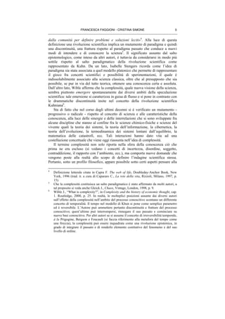 FRANCESCA FAGGIONI - CRISTINA SIMONE 5
dalla comunità per definire problemi e soluzioni leciti»
4
. Alla luce di questa
definizione una rivoluzione scientifica implica un mutamento di paradigma e quindi
una discontinuità, una frattura rispetto al paradigma passato che conduce a nuovi
modi di intendere e di conoscere la scienza5
. Il significato assunto dal salto
epistemologico, come inteso da altri autori, è tuttavia da considerarsi in modo più
sottile rispetto al salto paradigmatico della rivoluzione scientifica come
rappresentato da Kuhn. Da un lato, Isabelle Stengers ricorda come l’idea di
paradigma sia stata associata a quel modello platonico che permette di rappresentare
il gioco fra concetti scientifici e possibilità di sperimentazioni, il quale è
indissolubilmente associato alla scienza classica, oltre che al presupposto che sia
possibile, se pur in via del tutto teorica, ottenere una conoscenza certa e assoluta.
Dall’altro lato, Wible afferma che la complessità, quale nuova visione della scienza,
sembra piuttosto emergere spontaneamente dai diversi ambiti della speculazione
scientifica: tale emersione si caratterizza in guisa di flusso e si pone in contrasto con
le drammatiche discontinuità insite nel concetto della rivoluzione scientifica
Kuhniana6
.
Sta di fatto che nel corso degli ultimi decenni si è verificato un mutamento -
progressivo o radicale - rispetto al concetto di scienza e alle caratteristiche della
conoscenza, alla luce delle sinergie e delle interrelazioni che si sono sviluppate fra
alcune discipline che stanno al confine fra le scienze chimico-fisiche e scienze del
vivente quali la teoria dei sistemi, la teoria dell’informazione, la cibernetica, la
teoria dell’evoluzione, la termodinamica dei sistemi lontani dall’equilibrio, la
matematica delle catastrofi, ecc. Tali interazioni hanno dato vita ad una
costellazione concettuale che viene oggi riassunta nell’idea di complessità.
Il termine complessità non solo riporta nella sfera della conoscenza ciò che
prima ne era escluso (si vedano i concetti di incertezza, disordine, soggetto,
contraddizione, il rapporto con l’ambiente, ecc.), ma comporta nuove domande che
vengono poste alla realtà allo scopo di definire l’indagine scientifica stessa.
Pertanto, sotto un profilo filosofico, appare possibile sotto certi aspetti pensare alla
4
Definizione letterale citata in Capra F. The web of life, Doubleday-Anchor Book, New
York, 1996 (trad. it. a cura di Capararo C., La rete della vita, Rizzoli, Milano, 1997, p.
15).
5
Che la complessità costituisca un salto paradigmatico è stato affermato da molti autori, a
tal proposito si veda anche Gleick J., Chaos, Vintage, London, 1998, p. 9.
6
Wible J., “What is complexity?”, in Complexity and the history of economic thought, cap.
1. Routledge, 2000, p. 25. In realtà, le molteplici posizioni assunte dai diversi autori
sull’effetto della complessità nell’ambito del processo conoscitivo scontano un differente
concetto di temporalità. Il tempo nel modello di Khun si pone come semplice parametro
ed è reversibile. L’Autore può ammettere pertanto discontinuità e fratture del processo
conoscitivo; quest’ultimo può interrompersi, rinnegare il suo passato e cominciare su
nuove basi conoscitive. Per altri autori se si assume il concetto di irreversibilità temporale,
à la Prigogine, Bergson e Foucault (si faccia riferimento alla metafora del tempo come
una freccia), la complessità può essere inquadrata come una rivoluzione epistemica, in
grado di integrare il passato e di renderlo elemento costitutivo del fenomeno e del suo
livello di ordine.
 