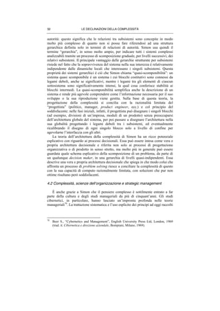 LE DECLINAZIONI DELLA COMPLESSITÀ32
autorità: questo significa che le relazioni tra subsistemi sono concepite in modo
molto più complesso di quanto non si possa fare riferendosi ad una struttura
gerarchica definita solo in termini di relazioni di autorità. Simon usa quindi il
termine “gerarchia”, in senso molto ampio, per indicare tutti i sistemi complessi
analizzabili tramite un processo di scomposizione graduale, per livelli successivi, dei
relativi subsistemi. Il principale vantaggio delle gerarchie strutturate per subsistemi
risiede nel fatto che la sopravvivenza del sistema nella sua interezza è relativamente
indipendente dalle dinamiche locali che interessano i singoli subsistemi. Questa
proprietà dei sistemi gerarchici è ciò che Simon chiama “quasi-scomponibilità”: un
sistema quasi scomponibile è un sistema i cui blocchi costitutivi sono connessi da
legami deboli, anche se significativi, mentre i legami tra gli elementi di ciascun
sottosistema sono significativamente intensi, la qual cosa conferisce stabilità ai
blocchi intermedi. La quasi-scomponibilità semplifica anche la descrizione di un
sistema e rende più agevole comprendere come l’informazione necessaria per il suo
sviluppo o la sua riproduzione viene gestita. Sulla base di questa teoria, la
progettazione della complessità si concilia con la razionalità limitata del
“progettista” (politico, manager, product engineer, ecc.) e col principio del
soddisfacente: nelle fasi iniziali, infatti, il progettista può disegnare i singoli blocchi
(ad esempio, divisioni di un’impresa, moduli di un prodotto) senza preoccuparsi
dell’architettura globale del sistema, per poi passare a disegnare l’architettura nella
sua globalità progettando i legami deboli tra i subsistemi, ed eventualmente
ricalibrando il disegno di ogni singolo blocco solo a livello di confine per
agevolarne l’interfaccia con gli altri.
La teoria dell’architettura della complessità di Simon ha un ricco potenziale
esplicativo con riguardo ai processi decisionali. Essa può essere intesa come vera e
propria architettura decisionale e riferita non solo ai processi di progettazione
organizzativa o di prodotto in senso stretto, ma molto più in generale può essere
guardata quale schema esplicativo della scomposizione di un problema, da parte di
un qualunque decision maker, in una gerarchia di livelli quasi-indipendenti. Essa
descrive una vera e propria architettura decisionale che spiega in che modo colui che
affronta un processo di problem solving riesce a conciliare la complessità di questo
con la sua capacità di computo razionalmente limitata, con soluzioni che pur non
ottime risultano però soddisfacenti.
4.2 Complessità, scienze dell’organizzazione e strategic management
È anche grazie a Simon che il pensiero complesso è sottilmente entrato a far
parte della cultura e degli studi manageriali da più di cinquant’anni. Gli studi
cibernetici, in particolare, hanno lasciato un’impronta profonda nelle teorie
manageriali70
. La trattazione sistematica e l’uso esplicito dei principi ad oggi raccolti
70
Beer S., “Cybernetics and Management”, English University Press Ltd, London, 1969
(trad. it. Cibernetica e direzione aziendale, Bompiani, Milano, 1969).
 