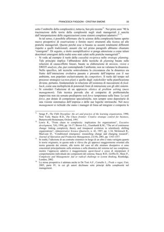 FRANCESCA FAGGIONI - CRISTINA SIMONE 33
sotto l’ombrello della complessità è, tuttavia, ben più recente71
. Nei primi anni ’90 la
tracimazione delle teorie della complessità negli studi manageriali è sancita
dall’interpretazione delle organizzazioni come sistemi complessi adattativi72 73
.
In tal senso, è possibile affermare che le scienze della complessità hanno aperto
nuove prospettive di osservazione e fornito nuovi strumenti alla ricerca ed alle
pratiche manageriali. Questo perché esse si basano su assunti totalmente differenti
rispetto a quelli tradizionali; assunti che nel primo paragrafo abbiamo chiamato
“emergenti”. Di seguito, a titolo esemplificativo si ponga attenzione a come taluni
descrittori emergenti della realtà sono stati calati nelle pratiche manageriali74
.
- Si veda ad esempio il ruolo della causalità reciproca nello strategic planning.
Tale principio implica l’abbandono delle tecniche di planning basate sulle
relazioni di causa-effetto lineari, basate su elaborazione di mission, vision e
SWOT analysis, che, pur contemplando l’ambiente, non ne valutano la dinamica.
Nello specifico, tali tecniche sottovalutano la circostanza che la dinamica sia
frutto dell’interazione evolutiva passata e presente dell’impresa con il suo
ambiente, non popolato esclusivamente da competitors. Il ruolo del tempo nel
processo strategico (action-plan) e quello degli stakeholder nella pianificazione
diviene, pertanto, fondamentale in relazione all’esistenza di meccanismi di feed-
back, come una molteplicità di potenziali fonti di interazione con gli altri sistemi.
- Si consideri l’adozione di un approccio olistico al problem solving (mess
management). Tale tecnica prevede che al comparire di problematiche
impreviste non sia sensato predisporre task force temporanee sulle linee. Le task
force, pur dotate di competenze specialistiche, non sempre sono depositarie di
una visione sistematica dell’impresa e delle sue logiche intrinseche. Nel mess
management si richiede che siano i manager di linea ad integrare e comporre le
71
Senge P., The Fifth Discipline: the art and practice of the learning organization, 1990,
New York; Stacey R.D., The Chaos frontier: Creative strategic control for business,
Butterworth-Heinemann, Oxford, 1991.
72
Lewis R., “From chaos to complexity: implication for organizations”, Executive
development, 7(4), 1994, pp. 16-17; Brown S.L., Eisenhardt K.M., “The art of continuous
change: linking complexity theory and timepaced evolution in relentlessly shifting
organizations”, Administrative Science Quarterly, n. 42, 1997, pp. 1-34; McIntosch R.,
MacLean D., “Conditioned emergence: researching change and changing research”,
Journal of Operation and Production Management, 21(10), 2001, pp. 1343-1357.
73
In realtà, l’adozione di un costrutto sistemico in luogo di un altro è stata variegata quanto
le teorie originarie; in questa sede si rileva che gli approcci maggiormente orientati alla
teoria generale dei sistemi, alle teorie del caos ed alle strutture dissipative si sono
concentrati principalmente sulla struttura e sulla dinamica del sistema nel suo complesso,
mentre l’approccio adattivo è maggiormente agent-based e cerca di interpretare il
comportamento individuale dei componenti del sistema; Stacey R.D., Griffin D., Shaw P.,
Complexity and Management: fad or radical challenge to system thinking, Routledge,
London, 2002.
74
La stessa prospettiva è adottata anche in De Toni A.F., Comello L., Prede o ragni, Utet,
2005, parte IV, in cui gli autori declinano sette principi della complessità nel
management.
 