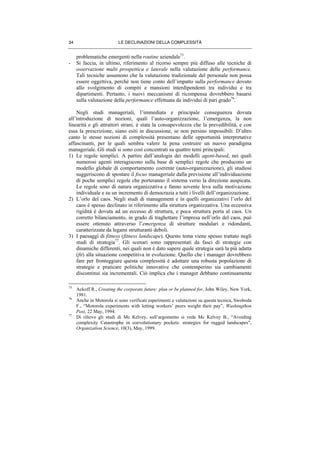 LE DECLINAZIONI DELLA COMPLESSITÀ34
problematiche emergenti nella routine aziendale75
.
- Si faccia, in ultimo, riferimento al ricorso sempre più diffuso alle tecniche di
osservazione multi prospettica e laterale nella valutazione delle performance.
Tali tecniche assumono che la valutazione tradizionale del personale non possa
essere oggettiva, perché non tiene conto dell’impatto sulla performance dovuto
allo svolgimento di compiti e mansioni interdipendenti tra individui e tra
dipartimenti. Pertanto, i nuovi meccanismi di ricompensa dovrebbero basarsi
sulla valutazione della performance effettuata da individui di pari grado76
.
Negli studi manageriali, l’immediata e principale conseguenza dovuta
all’introduzione di nozioni, quali l’auto-organizzazione, l’emergenza, la non
linearità e gli attrattori strani, è stata la consapevolezza che la prevedibilità, e con
essa la prescrizione, siano esiti in discussione, se non persino impossibili. D’altro
canto le stesse nozioni di complessità presentano delle opportunità interpretative
affascinanti, per le quali sembra valere la pena costruire un nuovo paradigma
manageriale. Gli studi si sono così concentrati su quattro temi principali:
1) Le regole semplici. A partire dall’analogia dei modelli agent-based, nei quali
numerosi agenti interagiscono sulla base di semplici regole che producono un
modello globale di comportamento coerente (auto-organizzazione), gli studiosi
suggeriscono di spostare il focus manageriale dalla previsione all’individuazione
di poche semplici regole che porteranno il sistema verso la direzione auspicata.
Le regole sono di natura organizzativa e fanno sovente leva sulla motivazione
individuale e su un incremento di democrazia a tutti i livelli dell’organizzazione.
2) L’orlo del caos. Negli studi di management e in quelli organizzativi l’orlo del
caos è spesso declinato in riferimento alla struttura organizzativa. Una eccessiva
rigidità è dovuta ad un eccesso di struttura, e poca struttura porta al caos. Un
corretto bilanciamento, in grado di traghettare l’impresa nell’orlo del caos, può
essere ottenuto attraverso l’emergenza di strutture modulari e ridondanti,
caratterizzate da legami strutturanti deboli.
3) I paesaggi di fitness (fitness landscape). Questo tema viene spesso trattato negli
studi di strategia77
. Gli scenari sono rappresentati da fasci di strategie con
dinamiche differenti, nei quali non è dato sapere quale strategia sarà la più adatta
(fit) alla situazione competitiva in evoluzione. Quello che i manager dovrebbero
fare per fronteggiare questa complessità è adottare una robusta popolazione di
strategie e praticare politiche innovative che contemperino sia cambiamenti
discontinui sia incrementali. Ciò implica che i manager debbano continuamente
75
Ackoff R., Creating the corporate future: plan or be planned for, John Wiley, New York,
1981.
76
Anche in Motorola si sono verificati esperimenti e valutazioni su questa tecnica, Swoboda
F., “Motorola experiments with letting workers’ peers weight their pay”, Washingthon
Post, 22 May, 1994.
77
Di rilievo gli studi di Mc Kelvey, sull’argomento si veda Mc Kelvey B., “Avoiding
complexity Catastrophe in coevolutionary pockets: strategies for rugged landscapes”,
Organization Science, 10(3), May, 1999.
 