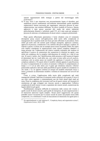 FRANCESCA FAGGIONI - CRISTINA SIMONE 35
operare aggiustamenti delle strategie a partire dal monitoraggio delle
performance.
4) Il caos. Esso è una situazione non necessariamente legata al disordine; può
amplificare piccoli cambiamenti nell’ambiente determinando quella instabilità
organizzativa interna necessaria per raggiungere, attraverso processi di auto-
organizzazione, una struttura differente, un nuovo modello di business. Questo
approccio è stato spesso associato allo studio dei settori industriali
particolarmente dinamici e turbolenti, quali l’IT, ed è stato usato per spiegare i
processi di selezione e di adattamento di alcuni settori o categorie professionali.
Dopo questa affascinante panoramica è lecito chiedersi cosa di veramente
dirompente possa esserci nell’applicazione delle teorie della complessità al
management che in qualche modo non fosse già stato affrontato in precedenza. Sono
infatti già molti anni che termini quali strategia emergente, approccio continuo,
approccio di processo, costellazioni e reti, mettono alla prova manager e studiosi. In
risposta a questo, si ritiene che un esempio possa essere di qualche utilità. Per capire
cosa implica considerare le organizzazioni come sistemi complessi adattativi si
tenga presente che l’elaborazione del relativo modello richiederà allo studioso di
specificare il pattern di connessione che caratterizza le relazioni tra agenti, cosa
molto più complessa che la semplice individuazione di variabili tra i nodi di una
rete. Si osservi, inoltre, che l’identificazione della presenza o dell’assenza di legami
di determinati tipi tra i nodi della rete, così come avviene nella network analysis,
costituisce solo un primo passo nei modelli che applicano il concetto di sistema
complesso adattativo. Per questi ultimi il modello richiede appunto la specificazione
di come il comportamento di un attore al momento t influenzi il comportamento al
tempo t o t+1 di un altro attore con il quale egli intrattiene relazioni. Ulteriori
potenzialità esplicative derivano dalla possibilità di questi modelli di considerare in
che modo, o se, un apporto continuo di energia nel modello relazionale riesca o
meno a sostenere un determinato modello o struttura di interazione nel network nel
tempo78
.
Come si evince, l’applicazione della teoria della complessità agli studi
manageriali richiede l’adozione di strumenti molto sofisticati ed in questo si trova il
suo reale valore aggiunto e contestualmente uno dei limiti attuali degli studi sul
tema. Posta la competenza dei ricercatori nell’uso di questi sistemi, gli strumenti di
simulazione ad oggi sviluppati non riescono ancora a rappresentare l’effettiva
complessità di molti sistemi viventi e soprattutto dei sistemi sociali, caratterizzati da
legami deboli tra gli agenti.
Parallelamente emergono difficoltà di traslazione dalle scienze del vivente a
quelle sociali di alcuni concetti, quali quello di emergenza, di auto-organizzazione e
di interazione attraverso regole semplici. Alcuni autori suggeriscono che questa
potrebbe essere l’occasione per le scienze sociali di creare una propria teoria della
complessità, ove sottolineare il ruolo di meccanismi di interazione tra agenti presi a
78
Per approfondimenti si veda Anderson P., “Complexity theory and organization science”,
Organization Science, 10(3), 1999.
 
