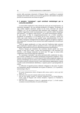 LE DECLINAZIONI DELLA COMPLESSITÀ36
prestito dalla psicologia relazionale di Margaret Mead, o qualificare le proprietà
emergenti del sistema sociale (conversational properties) derivandole da specifici
processi di comunicazione non lineare tra agenti79
.
5. Il pensiero “complesso”: quali contributi metodologici per la
comunità scientifica?
La teoria della complessità è stata criticata per essere più una moda bizzarra, un
entusiasmo passeggero, che una profonda prospettiva di indagine. D’altronde, ad
oggi sembra alquanto prematuro parlare di una teoria universale dei sistemi
complessi. Se si fa una ricognizione della letteratura sulla complessità, i diversi
contributi rispecchiano molto accentuatamente ora lo specifico ambito disciplinare
dell’estensore80
, ora approcci molto diversi81
, ora scuole territorialmente radicate82
.
In altre parole, è forte la compartimentalizzazione sia a livello scientifico-
disciplinare sia geografico e se ciò denota, per un verso, ricchezza e varietà, per
l’altro, può essere sintomo di una qualche miope autoreferenzialità. Se poi si
considera l’emergente contrapposizione tra approcci oggettivi ed approcci soggettivi
alla complessità, l’orizzonte di una coerente teoria della complessità si fa ancora più
appannato.
Tutto ciò appare paradossale se si tiene conto che l’ambizione degli scienziati
della complessità è proprio quella di speculare al di là e al di sopra dei confini tra
discipline, addivenendo ad una teoria epistemologicamente transfrontaliera.
Tuttavia, bisogna pur ammettere che occorrono decenni perché una teoria
emerga in molti nuovi campi, si pensi alla termodinamica e alla meccanica nel
Seicento, o alla biologia molecolare nei primi anni ’50: oggi, la scienza della
complessità è solo all’inizio della fase esplorativa.
Se è prematuro “pretendere” una teoria universale della complessità, ha senso,
però, iniziare a riflettere sul contributo metodologico del pensiero complesso. Viene
ritenuto cioè utile chiedersi se e in che misura le teorie della complessità segnano un
percorso metodologico per la ricerca e per la didattica al di là dei loro confini, al di
fuori della cerchia di scienziati che più o meno esplicitamente appartengono a questa
o quella scuola territorialmente identificata, o seguono questo o quel programma di
ricerca.
Le riflessioni al riguardo possono utilmente svilupparsi su due piani. Un piano
più strettamente operativo-strumentale ed un piano di indirizzo, o, se si preferisce,
epistemologico (fig. 4).
79
Per questa interpretazione relativa all’apporto delle scienze sociali si veda tra gli altri
Stacey, op. cit.
80
Dalla fisica, alla scienza dei computer; dall’economia, alla biologia.
81
Solo per fare qualche esempio, la tradizione autopoietica di von Foerster-Maturana-
Varela, quella di Prigogine sulle strutture dissipative, l’approccio di Checkland in
Lancaster (UK).
82
Oltre alla scuola statunitense di Santa Fe, approfondita nel par. 3, a livello europeo
ricordiamo la scuola di Bruxelles e la scuola di Strasburgo.
 