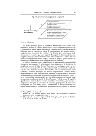 FRANCESCA FAGGIONI - CRISTINA SIMONE 37
Fig. 4: Il contributo metodologico della complessità
Fonte: ns. elaborazione
Sul piano operativo, grazie al contributo determinante della scienza della
complessità, accanto ai “classici” braccio teorico e braccio empirico della ricerca, si
è sviluppato un nuovo braccio sperimentale computer-based. Esso ha favorito la
riflessione circa il rapporto tra regola di comportamento del singolo agente e
comportamento complesso del sistema: “la lezione più sorprendente della
simulazione su computer - per usare le parole di Langton - è che un comportamento
complesso non deve necessariamente avere radici complesse”. Come a dire che
regole di comportamento molto semplici a livello di singolo agente possono far
emergere un comportamento molto complesso a livello di sistema83
.
In effetti, il metodo di ricerca più diffuso tra gli scienziati della complessità è la
simulazione su computer. A tal proposito, molto eloquente è la definizione di
complessità proposta da Brian Arthur: “Complexity is what happens when you give
Charles Darwin a computer”84
. Il computer è usato dagli scienziati della complessità
non solo come strumento di calcolo, ma soprattutto come laboratorio virtuale, come
“ambiente”, contesto privilegiato per validare empiricamente i modelli teorici
comportamentali in cui si muovono agenti naturali o sociali che siano. Il metodo in
parola ha molto contribuito allo sviluppo del computer quale strumento di ricerca e
ne ha messo in luce le potenzialità a servizio della speculazione scientifica. Molti
programmi di simulazione virtuale di alcuni fenomeni - volo di stormo di uccelli85
,
speculazioni e crolli di borsa, reazioni chimiche autocatalitiche, cooperazione e
competizione tra agenti in condizioni di incertezza, propagazione di innovazioni
tecnologiche, ecc. - che hanno aiutato a comprenderne le relative dinamiche reali
devono il loro sviluppo e affinamento ai programmi di ricerca condotti in seno alle
83
Waldrop M.M., op. cit., p. 447.
84
Arthur B.W., “An Interview with W. Brian Arthur”, The development of complexity
perspectives, part I, 31 August 2005, p. 29.
85
Ad esempio, la simulazione degli uccelloidi di Craig Reynolds riportata in Wakdrop
M.M., op. cit., pp. 383 e ss.; pp. 447 e ss.
Il contributo metodologico
della complessità
Piano strumentale-operativo:
sviluppo di una piattaforma di ricerca
basata su teoria matematica e
sperimentazione virtuale (braccio
sperimentale computer based)
Piano epistemologico:
principio della transdisciplinarietà
principio dialogico
principio della ricorsività
principio ologrammatico
 