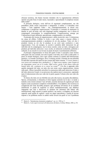 FRANCESCA FAGGIONI - CRISTINA SIMONE 39
chiusura teoretica, che hanno lasciato intendere che la segmentazione arbitraria
operata sul reale fosse il reale stesso, lacerando e spezzettando il complesso tessuto
delle realtà92
.
Il principio dialogico, ossia dell’uso di argomenti complementari, ma che
potrebbero anche essere concorrenti o antagonisti. L’ordine e il disordine sono
nemici - l’uno sopprime l’altro - ma, contemporaneamente, in alcuni casi,
collaborano e producono organizzazione. Il principio ci consente di mantenere la
dualità in seno all’unità, non solo disgiunge termini antagonisti, ma si sforza di
congiungerli ricercandone la complementarietà: l’organizzazione emerge per
l’interazione di parti differenti, specializzate, complementari e in conflitto.
Il principio del ricorso di organizzazione o della ricorsività: non c’è distinzione
tra causa ed effetto, l’effetto si rivela a sua volta causa e ciascun effetto è
contemporaneamente prodotto e produttore di ciò che produce. Tutto ciò che è
prodotto ritorna su ciò che lo produce in un ciclo auto costitutivo e auto
organizzatore. Così, ad esempio, la società è prodotta dalle interazioni tra gli
individui che la compongono, ma la stessa società, come un tutto, retroagisce per
produrre gli individui attraverso i mass media, le istituzioni scolastiche, politiche e
culturali, in un circuito in cui trovare un punto di inizio è assolutamente arbitrario.
Il principio ologrammatico in forza del quale il tutto è concepito come incluso
nella parte che esso include; non solo la parte è nel tutto, ma il tutto è nella parte: si
pensi al mondo biologico, dove ogni cellula contiene la totalità dell’informazione
genetica, e al mondo sociologico, dove il sistema sociale è formato da una pluralità
di individui ciascuno dei quali ha una visione dell’intero sistema. “L’essere umano è
esso stesso nel contempo uno e molteplice […]. Ogni essere umano, come il punto di
un ologramma, porta con sé il cosmo. Ogni essere, anche il più chiuso nella più
banale delle vite, costituisce in se stesso un cosmo”93
. Ciò che si apprende sulle
qualità emergenti del tutto, un tutto che non esiste senza organizzazione, ritorna
sulle parti. Allora è possibile arricchire la conoscenza delle parti attraverso il tutto e
del tutto attraverso le parti, in un processo che esplora nuove conoscenze, superando
tanto il riduzionismo (che non vede che le parti), quanto l’olismo (che non vede che
il tutto).
Si ritiene che tutto ciò sia riferibile non solo alla ricerca, ma anche alla didattica.
Spesso, erroneamente, si dimentica il forte legame esistente tra le due e si tende a
trattarle come terreni estranei l’uno all’altro, anziché sforzarsi di coglierne gli intimi
legami (come un pensiero complesso richiederebbe!). Una didattica che riconosce la
complessità del reale dovrebbe proporre ogni problema all’interno di un modello
multifocale in grado di coglierne la natura multidimensionale; una didattica
impegnata non solo a descrivere la struttura dei fenomeni (dai batteri alle
multinazionali, dagli automi ai partiti politici), ma anche a sviluppare nei discenti
capacità, quali quella di cogliere i nessi tra saperi specialistici e quella di trovare
risposte a un problema anche in ambiti molto diversi da quelli in cui il problema
92
Morin E., “Introduzione al pensiero complesso”, op. cit., 1993, p. 7.
93
Morin E., I sette saperi necessari all’educazione del futuro, Cortina, Milano, 2001, p. 58.
 