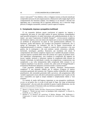 LE DECLINAZIONI DELLA COMPLESSITÀ40
stesso è stato posto94
. Una didattica volta a sviluppare insieme ai discenti metodi per
comprendere processi di auto-organizzazione e fluttuazioni nella mappa degli stati di
comportamento dei fenomeni studiati. Una didattica in cui docenti e discenti non
approdano mai a rassicuranti lidi di ingessate definizioni, ma si muovono lungo
percorsi d’indagine inesauribili, asintotici e perciò capaci di sorpresa.
6. Complessità, impresa e prospettive multifocali
Ci sia consentito dedicare queste conclusioni al rapporto tra impresa e
complessità, dal punto di vista degli studiosi di questo fenomeno, domandandoci
quali possibili prospettive di studio intercettano, più soddisfacentemente di altre, la
natura - per usare l’espressione di Isabelle Stengers95
- intrinsecamente complessa
del fenomeno impresa, ossia una natura che impone per se stessa ed irriducibilmente
un problema di articolazione tra punti di vista qualitativamente differenti. Un
fenomeno, quello dell’impresa, che rivendica una prospettiva multifocale, che ci
spinge ad interrogarci sui molteplici fili che la legano ricorsivamente ed
ologrammaticamente al contesto, o meglio ai contesti che la generano e che essa
genera, che la contengono e che essa contiene: sociale, economico, culturale,
territoriale, tecnologico, giuridico, finanziario, per ricordarne solo alcuni. Il
comportamento del sistema complesso impresa non è isolabile dal proprio contesto,
ciascuna impresa è prodotta dalla storia del contesto ed è capace di produrre storia.
Nel capitalismo contemporaneo, essa condensa la complessità del rapporto tra
lavoro, capitale, territorio e istituzioni; esprime la complessità delle tensioni tra
formale e informale, tra individuale e sociale, tra competizione e cooperazione; una
complessità a sua volta interpenetrata dalla complessità dello scenario in cui
l’impresa manifesta il suo divenire, scenario che, sulla scorta di Fernand Braudel e
di Immanuel Wallerstein definiamo economia-mondo e sistema-mondo96
.
Come possiamo modellizzare questa impresa, fenomeno intrinsecamente
complesso? È una domanda sfidante per lo studioso d’impresa di matrice
economico-gestionale dal momento che l’impresa sembra irriducibile alla strategia
pianificatrice, alla razionalità gestionale delle operations, alla progettazione delle
variabili organizzative hard, alla deriva del pensiero quantitativo per il quale ciò che
non è misurabile con rigidi (e miopi) standard è semplicemente ridotto a “non
esistente”.
Un metodo di studio dell’impresa imperniato su una prospettiva multifocale,
ovvero su un’analisi che si avvale di più punti di fuga, che esige un’attenzione
“polisensoriale”, che non cede alla centralità di questa o quella dimensione, ma che
appunto tiene presente il fenomeno nella sua intrinseca complessità.
94
Morin E., Il Metodo. Ordine, disordine, Organizzazione, Feltrinelli, Milano, 1983.
95
Stengers I., “Perché non può esserci un paradigma della complessità”, in Bocchi G.,
Ceruti M., op. cit., 1985, p. 51.
96
Braudel F., La dinamica del capitalismo, Il Mulino, Bologna, 1988; Wallerstein I.,
Comprendere il mondo. Introduzione all’analisi dei sistemi-mondo, Asterios, Trieste,
2006.
 