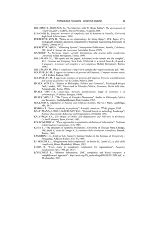 FRANCESCA FAGGIONI - CRISTINA SIMONE 43
DELORME R., HODGSON G., “An Interview with W. Brian Arthur”, The development of
complexity, part I, EAEPE, Aix en Provence, 31 agosto 2005.
EDMONDS B., Syntactic measures of complexity, tesi di dottorato in filosofia, Università
degli Studi di Manchester, 1999.
FOERESTER VON H., “Notes on an epistemology for living things”, BCL Report (93),
Biological Computer Laboratory, Department of Electrical Engeneering, University of
Illinois, Urbana, 1972.
FOERESTER VON H., “Observing System”, Intersystems Publications, Seaside, California,
1981 (trad. it. Sistemi che osservano, Astrolabio, Roma, 1987).
GANDOLFI A., Formicai, imperi, cervelli. Introduzione alla scienza della complessità,
Universale Bollati Boringhieri, Torino, 1999.
GELL-MANN M., “The quark and the jaguar. Adventure in the simple and the complex”,
W.H. Freeman and Company, New York, 1994 (trad. it. a cura di Sosio L., Il quark e
il giaguaro. Avventure nel semplice e nel complesso, Bollati Boringhieri, Torino,
1996).
GELL-MANN M., What is complexity?, http://www.santafe.edu/∼mgm/complexity.pdf, 1995.
GOLINELLI G.M., L’approccio sistemico al governo dell’impresa. L’impresa sistema vitale,
vol. I, Cedam, Padova, 2005.
GOLINELLI G.M., L’approccio sistemico al governo dell’impresa. Verso la scientificazione
dell’azione di governo, vol. II, Cedam, Padova, 2008.
HAYEK VON F.A, “Studies in Philosophy, Politics and Econmics”, Toutledge&Keagen
Paul, London, 1967, Nuovi studi in Filosofia Politica, Economia, Storia delle idee,
Armando edit., Roma, 1988a.
HAYEK VON F.A, Conoscenza, mercato, pianificazione. Saggi di economia e di
epistemologia, Il Mulino, Bologna, 1988b.
HAYEK VON F.A., “The Theory of Complex Phenomena”, Studies in Philosophy,Politics
and Econmics, Toutledge&Keagen Paul, London, 1967.
HOLLAND J., Adaptation in Natural and Artificial Systems, The MIT Press, Cambridge,
MA, 1975.
HORGAN J., “From complexity to perplexity”, Scientific American, 272(6), giugno, 1995.
KAUFFMAN S., LOBO J., MACREADY W.G., “Optimal Search on technology Landscape”,
Journal of Economic Behaviour and Organization, 10 ottobre 1998.
KAUFFMAN S.A., The Origin of Order. Self-Organization and Selection in Evolution,
Oxford University Press, Oxford, 1993.
KOLGOMOROV A., “Three approaches to quantitative definition of information”, Problems
in Information Transmission, 1(3), 1965.
KUHN T., “The structures of scientific revolutions”, University of Chicago Press, Chicago,
1962 (trad. it. a cura di Carugo A., La struttura delle rivoluzioni scientifiche, Einaudi,
Torino, 1969).
LANGTON C.G., Artificial Life, Santa Fe Institute Studies in the Sciences of Complexity -
Proceeding, Addison Welsey, Vol. VI, 1989.
LE MOIGNE J.L., “Progettazione della complessità”, in Bocchi G., Ceruti M., La sfida della
complessità, Bruno Mondadori, Milano, 1985.
LEWIS R., “From chaos to complexity: implication for organizations”, Executive
development, 7(4), 1994, pp. 16-17.
LÒPEZ-RUIZ R., “Shannon Information, LMC complexity and Rènyi entropies: a
straightforward approach”, http://arxiv.org/PS_cache/nlin/pdf/0312/0312056.pdf, n.
22, dicembre, 2003.
 