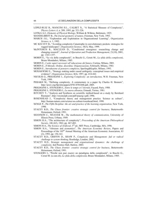 LE DECLINAZIONI DELLA COMPLESSITÀ44
LÒPEZ-RUIZ R., MANCINI H.L., CALBET X., “A Statistical Measure of Complexity”,
Physics Letters A, n. 209, 1995, pp. 321-326.
LOTKA A.J., Elements of Physical Biology, William & Wilkins, Baltimore, 1925.
MANDELBROT B., The fractal geometry of nature, Freeman, New York, 1993.
MARCH J.G., “Exploration and Exploitation in Organizational Learning”, Organization
Science, n. 1, 1992.
MC KELVEY B., “Avoiding complexity Catastrophe in coevolutionary pockets: strategies for
rugged landscapes”, Organization Science, 10(3), May, 1999.
McINTOSCH R., MACLEAN D., “Conditioned emergence: researching change and
changing research”, Journal of Operation and Production Management, 21(10), 2001,
pp. 1343-1357.
MORIN E., “Le vie della complessità”, in Bocchi G., Ceruti M., La sfida della complessità,
Bruno Mondadori, Milano, 1985.
MORIN E., I sette saperi necessari all’educazione del futuro, Cortina, Milano, 2001.
MORIN E., Il Metodo. Ordine, disordine, Organizzazione, Feltrinelli, Milano, 1983.
MORIN E., Introduzione al pensiero complesso, Sperling&Kupfer, Milano, 1993.
MOSAKWSKI E., “Strategy making under causal ambiguity: conceptual issues and empirical
evidence”, Organization Science, 8(4), 1997, pp. 414-442.
NICOLIS G., PRIGOGINE I., Exploring Complexity: an introduction, W.H. Freeman, New
York, 1989.
PERAKH M., “Defining complexity. A commentary to a paper by Charles H. Bennets”,
http://arxiv.org/ftp/nlin/papers/0701/0701048.pdf, 2005.
PRIGOGINE I., STENGERS I., Entre le temps et l’éternité, Fayard, Paris, 1988.
PRIGOGINE I., STENGERS I., La nuova alleanza, Einaudi, Torino, 1981.
RITCHEY T., “Analysis and Synthesis on scientific method-based on a study by Bernhard
Riemann”, http://swemorph.com/pdf/anaerg-r.pdf, 1996.
ROSENHEAD J., “Complexity theory and management practice. Science as culture”,
http://human-nature.com/science-as-culture/rosenhead.html, 1998.
SENGE P., The Fifth Dicipline: the art and practice of the learning organization, New York,
1990.
STACEY R.D., The Chaos frontier: creative strategic control for business, Butterworth-
Heinemann, Oxford, 1991.
SHANNON C., WEAVER W., The mathematical theory of communication, University of
Illinois Press, Urbana, 1949.
SIMON H.A., “The architecture of complexity”, Proceeding of the American Philosophical
Society, 106 (62), 1962, pp. 467-482.
SIMON H.A., The Science of Artificial, 3rd
ed., MIT Press, Cambridge, MA, 1996.
SIMON H.A., “Altruism and economics”, The American Economic Review, Papers and
Proceedings of the 105th
Annual Meeting of the American Economic Association, 83
(2), 1993, pp. 156-161.
STACEY R.D., GRIFFIN D., SHAW P., Complexity and Management: fad or radical
challenge to system thinking, Routledge, London, 2002.
STACEY R.D., Strategic management and organisational dynamics: the challenge of
complexity, 4ed Prentice Hall, Harlow, 2003.
STACEY R.D., The Chaos frontier: creative strategic control for business, Betterworth-
Heinemann, Oxford, 1991.
STENGERS I., “Perché non può esserci un paradigma della complessità”, in Bocchi G.,
Ceruti M. (a cura di), La sfida della complessità, Bruno Mondadori, Milano, 1985.
 