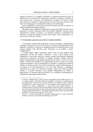 FRANCESCA FAGGIONI - CRISTINA SIMONE 7
(oggetto conosciuto). È il soggetto, in definitiva, a proporre proiezioni del reale, in
maniera tale che il processo di esplorazione scientifica, da approccio sintetico al
reale, diviene atto e processo di proliferazione di oggetti, di livelli di realtà
diversificati (sub sistemi), in ragione del fatto che ogni osservatore utilizza la sua
lente, il suo linguaggio, la sua razionalità limitata, la sua metodologia.
Come conseguenza la conoscenza svela una sua natura specifica in relazione al
carattere singolare dei soggetti cognitivi.
Gli approcci alla complessità costituiscono un corpus di pratiche conoscitive che
postulano la centrale importanza della irreversibilità temporale. Secondo questa
impostazione il tempo è un flusso, è un elemento costitutivo e qualificante del
fenomeno e quindi nel modello non può essere isolato come un parametro, così
come avviene nella fisica classica.
1.1 Complessità, approccio per sistemi e metodo scientifico
Le precedenti considerazioni propongono una nuova prospettiva epistemologica
di stampo costruttivista il cui focus, da un lato, è di rendere omogenei punti di vista
differenti, e dall’altro, di risolvere le modalità attraverso le quali detti punti di vista
possono prodursi l’uno dall’altro senza sintetizzarsi in un modello e restare
complementari8
.
In questo ambito, appare interessante vedere come ciò possa produrre delle
ripercussioni sull’uso del metodo scientifico e come i nuovi approcci alla
complessità, in particolare quello per sistemi, possano proficuamente supportare
incrementi di conoscenza scientifica. Il metodo scientifico (metodo inventivo)
poggia tradizionalmente sugli opposti procedimenti di analisi e sintesi, dove per
analisi si intende una procedura di scomposizione del tutto in parti e per sintesi
l’opposta procedura, ovvero la combinazione di elementi o componenti in modo da
formare un sistema coerente. Una visione costruttivista implica l’individuazione di
un dialogo tra le due impostazioni e non una scelta opzionale o rigidamente
sequenziale tra le stesse9
. La relazione tra analisi e sintesi nel metodo scientifico
classico e in quello successivo aveva indagato diffusamente sia l’ordine di
applicazione e la rilevanza dell’una sull’altra, sia le modalità di individuazione e
formulazione delle relative ipotesi iniziali.
8
Il termine “complementari” è inteso nel senso assegnatogli da Niels Bohr negli anni ‘30.
Lo studioso enunciò, nell’ambito della fisica quantistica, il principio di complementarità
per rappresentare la relazione tra concetti dicotomici. Lo studioso constatò l’esistenza
contestuale di un aspetto corpuscolare e di uno ondulatorio della particella atomica e li
considerò due aspetti complementari e corretti della stessa realtà (atomica). La
complementarietà comporta pertanto l’impossibilità di ridurre la realtà di un fenomeno ad
uno solo di questi due aspetti, anzi più si pone attenzione su un aspetto e più l’altro sfugge
ed appare indeterminato. Bohr N., “Das Quanten Postulat und die neuere Entwicklung der
Atomistik”, Die Naturwiessenschaften, 16(15), 1928.
9
Ritchey T., “Analysis and Synthesis on scientific method-based on a study by Bernhard
Riemann”, http://www.swemorph.com/pdf/anaerg-r.pdf, 1996.
 
