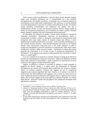 LE DECLINAZIONI DELLA COMPLESSITÀ8
Nelle scienze sociali la problematica è stata da alcuni risolta ponendo maggior
enfasi sulla circolarità (feedback) che si innescherebbe tra i due momenti
nell’applicazione del metodo scientifico, avvalorando così la moderna esigenza di
contemperare visioni della realtà complementari. Tale soluzione, se accolta, darebbe
il corretto bilanciamento a posizioni di estremo riduzionismo da un lato, ed estremo
olismo dall’altro, coerentemente con l’approccio per sistemi, che non è
semplicemente olistico. Il ruolo del pensiero sistemico diviene dunque quello di
fornire un background interpretativo, per la dialettica tra analisi e sintesi, fornendo
regole, analogie e metafore utili nell’avanzamento della conoscenza10
.
In riferimento alla relazione tra analisi e sintesi Arthur introduce il concetto di
“dialettica sistematica” allorquando, attraverso un procedimento ciclico e
incrementale tra analisi e sintesi, si ottengono avanzamenti di conoscenza per stadi
(categorie), dove ogni stadio esprime in maniera sempre più efficace e meno
indeterminata le relazioni delle parti con il tutto11
. Sotto un profilo metodologico, in
tale contesto diviene rilevante - oltre all’individuazione del modo in cui l’ipotesi
iniziale viene riconosciuta (surprising fact) e del modo attraverso il quale il
background interpretativo prescelto determina la strutturazione della prima sintesi
(l’adduzione iniziale) e della successiva analisi - determinare la natura del sistema
prescelto per interpretare il set di dati, ovvero il background interpretativo di
riferimento12
. In un approccio per sistemi è infatti possibile fare riferimento a sistemi
chiusi o a sistemi aperti13
.
Con ciò si intende che la scelta di un costrutto sistemico in luogo di un altro ha la
funzione di contestualizzare il processo conoscitivo, implica una differente struttura
logica delle relazioni di causa-effetto e guida il percorso di acquisizione di nuova
conoscenza del soggetto secondo determinate regole.
Appare, in definitiva, evidente la necessità di studiare le teorie carpendo le
proprietà dei diversi sistemi e si palesa ancor più chiaramente la rilevanza
dell’approccio per sistemi nell’economia della complessità. Per sistema si intende,
infatti, un costrutto cognitivo utilizzato dal soggetto (di qui la complessità
soggettiva) per acquisire significati del reale. Tuttavia, se il sistema è una lente di
osservazione del reale predisposta dal soggetto, esso si pone sia come mezzo sia
come risultato del processo conoscitivo del soggetto stesso. L’approccio per sistemi,
allora, oltre ad essere oggetto di una teoria apposita, è dunque il metodo - la cassetta
degli attrezzi - attraverso il quale tutti gli approcci alla complessità procedono nella
speculazione scientifica.
10
Checkland P., System Thinking, System practice, Wiley, Chicester, 1981.
11
Arthur C.J., “Systematic dialectic”, Science and Society, 62(3), 1998, pp. 447-459, p. 451.
12
La scelta della metodologia di analisi, infatti, sembra potersi sufficientemente distinguere
dalla scelta del paradigma interpretativo la quale ha connotati ideologici; Usai G.,
“Metodo e contenuti dell’utilizzazione dell’approccio per sistemi”, Sinergie, n. 72, 2007,
pp. 141-160.
13
Si tratta della classificazione utilizzata da Von Bertalanffy; altre classificazioni sono state
proposte tra gli altri da Beer nel 1969, da Boulding nel 1956 e da Maturana e Varela nel
1980.
 