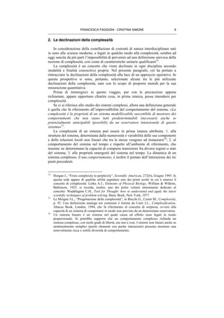 FRANCESCA FAGGIONI - CRISTINA SIMONE 9
2. Le declinazioni della complessità
In considerazione della costellazione di costrutti di natura interdisciplinare nati
in seno alle scienze moderne, e legati in qualche modo alla complessità, sembra ad
oggi sancita da più parti l’impossibilità di pervenire ad una definizione univoca della
nozione di complessità, così come di caratteristiche unitarie qualificanti14
.
La complessità è un concetto che viene declinato in ogni disciplina secondo
modalità e finalità conoscitive proprie. Nel presente paragrafo, ciò ha portato a
rintracciare le declinazioni della complessità alla luce di un approccio operativo. In
questa prospettiva si sono, pertanto, selezionate alcune tra le più utilizzate
declinazioni della complessità, nate con lo scopo di proporre metodi per la sua
misurazione quantitativa.
Prima di immergerci in questo viaggio, pur con le precauzioni appena
richiamate, appare opportuno chiarire cosa, in prima istanza, possa intendersi per
complessità.
Se ci si riferisce allo studio dei sistemi complessi, allora una definizione generale
è quella che fa riferimento all’imprevedibilità del comportamento del sistema: «La
complessità è la proprietà di un sistema modellizzabile suscettibile di mostrare dei
comportamenti che non siano tutti predeterminabili (necessari) anche se
potenzialmente anticipabili (possibili) da un osservatore intenzionale di questo
sistema»15
.
La complessità di un sistema può essere in prima istanza attribuita: 1. alla
struttura del sistema, determinata dalla numerosità e variabilità delle sue componenti
e delle relazioni locali non lineari che tra le stesse vengono ad instaurarsi16
; 2. al
comportamento del sistema nel tempo e rispetto all’ambiente di riferimento, che
insieme ne determinano la capacità di compiere transizioni fra diversi regimi o stati
del sistema; 3. alle proprietà emergenti del sistema nel tempo. La dinamica di un
sistema complesso, il suo comportamento, è inoltre il portato dell’interazione dei tre
punti precedenti.
14
Horgan J., “From complexity to perplexity”, Scientific American, 272(6), Giugno 1995. In
questa sede appare di qualche utilità segnalare uno dei primi scritti in cui è emerso il
concetto di complessità: Lotka A.J., Elements of Physical Biology, William & Wilkins,
Baltimore, 1925, si ricorda, inoltre, uno dei primi volumi interamente dedicato al
concetto: Waddington C.H., Tool for Thought: how to understand and apply the latest
scientific techniques of problem solving, Basic Book, New York, 1977.
15
Le Moigne J.L., “Progettazione della complessità”, in Bocchi G., Ceruti M., Complessità,
p. 92. Una definizione analoga nei contenuti è fornita da Casti J.L., Complexification,
Abacus Book, London, 1994, che fa riferimento al concetto di sorpresa, ovvero alla
capacità di un sistema di comportarsi in modo non previsto da un determinato osservatore.
16
Un sistema lineare è un sistema nel quale causa ed effetto sono legati in modo
proporzionale. Si potrebbe supporre che un comportamento complesso richieda un
sistema complesso, con molti gradi di libertà, ma non è così. I sistemi non lineari anche se
strutturalmente semplici (pochi elementi con poche interazioni) possono mostrare una
notevolmente ricca e sottile diversità di comportamento.
 