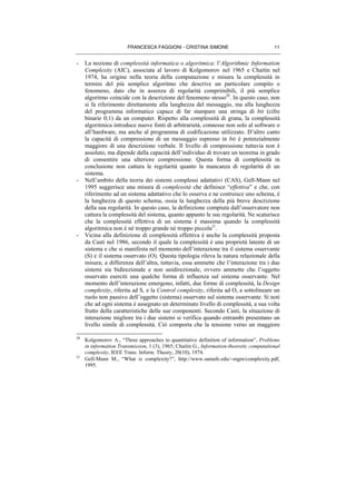 FRANCESCA FAGGIONI - CRISTINA SIMONE 11
- La nozione di complessità informatica o algoritmica: l’Algorithmic Information
Complexity (AIC), associata al lavoro di Kolgomorov nel 1965 e Chaitin nel
1974, ha origine nella teoria della computazione e misura la complessità in
termini del più semplice algoritmo che descrive un particolare compito o
fenomeno, dato che in assenza di regolarità comprimibili, il più semplice
algoritmo coincide con la descrizione del fenomeno stesso20
. In questo caso, non
si fa riferimento direttamente alla lunghezza del messaggio, ma alla lunghezza
del programma informatico capace di far stampare una stringa di bit (cifre
binarie 0;1) da un computer. Rispetto alla complessità di grana, la complessità
algoritmica introduce nuove fonti di arbitrarietà, connesse non solo al software o
all’hardware, ma anche al programma di codificazione utilizzato. D’altro canto
la capacità di compressione di un messaggio espresso in bit è potenzialmente
maggiore di una descrizione verbale. Il livello di compressione tuttavia non è
assoluto, ma dipende dalla capacità dell’individuo di trovare un teorema in grado
di consentire una ulteriore compressione. Questa forma di complessità in
conclusione non cattura le regolarità quanto la mancanza di regolarità di un
sistema.
- Nell’ambito della teoria dei sistemi complessi adattativi (CAS), Gell-Mann nel
1995 suggerisce una misura di complessità che definisce “effettiva” e che, con
riferimento ad un sistema adattativo che lo osserva e ne costruisce uno schema, è
la lunghezza di questo schema, ossia la lunghezza della più breve descrizione
della sua regolarità. In questo caso, la definizione compiuta dall’osservatore non
cattura la complessità del sistema, quanto appunto le sue regolarità. Ne scaturisce
che la complessità effettiva di un sistema è massima quando la complessità
algoritmica non è né troppo grande né troppo piccola21
.
- Vicina alla definizione di complessità effettiva è anche la complessità proposta
da Casti nel 1986, secondo il quale la complessità è una proprietà latente di un
sistema e che si manifesta nel momento dell’interazione tra il sistema osservante
(S) e il sistema osservato (O). Questa tipologia rileva la natura relazionale della
misura; a differenza dell’altra, tuttavia, essa ammette che l’interazione tra i due
sistemi sia bidirezionale e non unidirezionale, ovvero ammette che l’oggetto
osservato eserciti una qualche forma di influenza sul sistema osservante. Nel
momento dell’interazione emergono, infatti, due forme di complessità, la Design
complexity, riferita ad S, e la Control complexity, riferita ad O, a sottolineare un
ruolo non passivo dell’oggetto (sistema) osservato sul sistema osservante. Si noti
che ad ogni sistema è assegnato un determinato livello di complessità, a sua volta
frutto della caratteristiche delle sue componenti. Secondo Casti, la situazione di
interazione migliore tra i due sistemi si verifica quando entrambi presentano un
livello simile di complessità. Ciò comporta che la tensione verso un maggiore
20
Kolgomorov A., “Three approaches to quantitative definition of information”, Problems
in information Transmission, 1 (3), 1965; Chaitin G., Information-theoretic computational
complexity, IEEE Trans. Inform. Theory, 20(10), 1974.
21
Gell-Mann M., “What is complexity?”, http://www.santafe.edu/∼mgm/complexity.pdf,
1995.
 