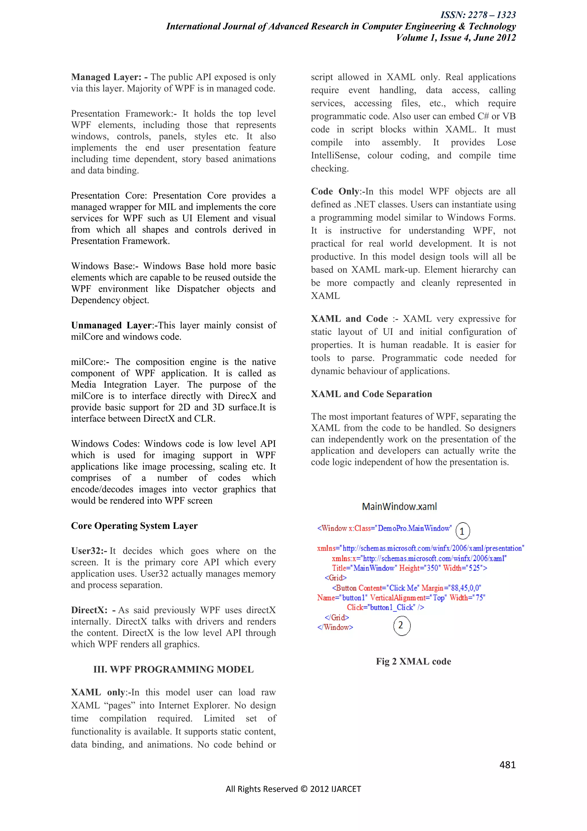 ISSN: 2278 – 1323
                         International Journal of Advanced Research in Computer Engineering & Technology
                                                                             Volume 1, Issue 4, June 2012


Managed Layer: - The public API exposed is only               script allowed in XAML only. Real applications
via this layer. Majority of WPF is in managed code.           require event handling, data access, calling
                                                              services, accessing files, etc., which require
Presentation Framework:- It holds the top level               programmatic code. Also user can embed C# or VB
WPF elements, including those that represents                 code in script blocks within XAML. It must
windows, controls, panels, styles etc. It also
                                                              compile into assembly. It provides Lose
implements the end user presentation feature
including time dependent, story based animations              IntelliSense, colour coding, and compile time
and data binding.                                             checking.

Presentation Core: Presentation Core provides a               Code Only:-In this model WPF objects are all
managed wrapper for MIL and implements the core               defined as .NET classes. Users can instantiate using
services for WPF such as UI Element and visual                a programming model similar to Windows Forms.
from which all shapes and controls derived in                 It is instructive for understanding WPF, not
Presentation Framework.                                       practical for real world development. It is not
                                                              productive. In this model design tools will all be
Windows Base:- Windows Base hold more basic                   based on XAML mark-up. Element hierarchy can
elements which are capable to be reused outside the
                                                              be more compactly and cleanly represented in
WPF environment like Dispatcher objects and
Dependency object.                                            XAML

                                                              XAML and Code :- XAML very expressive for
Unmanaged Layer:-This layer mainly consist of
milCore and windows code.                                     static layout of UI and initial configuration of
                                                              properties. It is human readable. It is easier for
milCore:- The composition engine is the native                tools to parse. Programmatic code needed for
component of WPF application. It is called as                 dynamic behaviour of applications.
Media Integration Layer. The purpose of the
milCore is to interface directly with DirecX and              XAML and Code Separation
provide basic support for 2D and 3D surface.It is
interface between DirectX and CLR.                            The most important features of WPF, separating the
                                                              XAML from the code to be handled. So designers
Windows Codes: Windows code is low level API                  can independently work on the presentation of the
which is used for imaging support in WPF                      application and developers can actually write the
applications like image processing, scaling etc. It           code logic independent of how the presentation is.
comprises of a number of codes which
encode/decodes images into vector graphics that
would be rendered into WPF screen

Core Operating System Layer

User32:- It decides which goes where on the
screen. It is the primary core API which every
application uses. User32 actually manages memory
and process separation.

DirectX: - As said previously WPF uses directX
internally. DirectX talks with drivers and renders
the content. DirectX is the low level API through
which WPF renders all graphics.
                                                                              Fig 2 XMAL code
     III. WPF PROGRAMMING MODEL

XAML only:-In this model user can load raw
XAML “pages” into Internet Explorer. No design
time compilation required. Limited set of
functionality is available. It supports static content,
data binding, and animations. No code behind or

                                                                                                             481

                                         All Rights Reserved © 2012 IJARCET
 