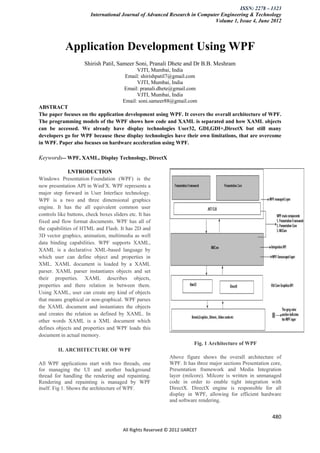ISSN: 2278 – 1323
                         International Journal of Advanced Research in Computer Engineering & Technology
                                                                             Volume 1, Issue 4, June 2012




            Application Development Using WPF
                      Shirish Patil, Sameer Soni, Pranali Dhete and Dr B.B. Meshram
                                              VJTI, Mumbai, India
                                         Email: shirishpatil7@gmail.com
                                              VJTI, Mumbai, India
                                        Email: pranali.dhete@gmail.com
                                              VJTI, Mumbai, India
                                        Email: soni.sameer88@gmail.com
ABSTRACT
The paper focuses on the application development using WPF. It covers the overall architecture of WPF.
The programming models of the WPF shows how code and XAML is separated and how XAML objects
can be accessed. We already have display technologies User32, GDI,GDI+,DirectX but still many
developers go for WPF because these display technologies have their own limitations, that are overcome
in WPF. Paper also focuses on hardware acceleration using WPF.

Keywords-- WPF, XAML, Display Technology, DirectX

              I.NTRODUCTION
Windows Presentation Foundation (WPF) is the
new presentation API in WinFX. WPF represents a
major step forward in User Interface technology.
WPF is a two and three dimensional graphics
engine. It has the all equivalent common user
controls like buttons, check boxes sliders etc. It has
fixed and flow format documents. WPF has all of
the capabilities of HTML and Flash. It has 2D and
3D vector graphics, animation, multimedia as well
data binding capabilities. WPF supports XAML,
XAML is a declarative XML-based language by
which user can define object and properties in
XML. XAML document is loaded by a XAML
parser. XAML parser instantiates objects and set
their properties. XAML describes objects,
properties and there relation in between them.
Using XAML, user can create any kind of objects
that means graphical or non-graphical. WPF parses
the XAML document and instantiates the objects
and creates the relation as defined by XAML. In
other words XAML is a XML document which
defines objects and properties and WPF loads this
document in actual memory.
                                                                        Fig. 1 Architecture of WPF
         II. ARCHITECTURE OF WPF
                                                             Above figure shows the overall architecture of
All WPF applications start with two threads, one             WPF. It has three major sections Presentation core,
for managing the UI and another background                   Presentation framework and Media Integration
thread for handling the rendering and repainting.            layer (milcore). Milcore is written in unmanaged
Rendering and repainting is managed by WPF                   code in order to enable tight integration with
itself. Fig 1. Shows the architecture of WPF.                DirectX. DirectX engine is responsible for all
                                                             display in WPF, allowing for efficient hardware
                                                             and software rendering.


                                                                                                           480

                                        All Rights Reserved © 2012 IJARCET
 