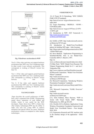 ISSN: 2278 – 1323
                        International Journal of Advanced Research in Computer Engineering & Technology
                                                                            Volume 1, Issue 4, June 2012


                                                                            VII.REFERENCES

                                                             [1]. G Trygve M. H. Reenskaug, “MVC XEROX
                                                            PARC1978-79”(undated).
                                                            http://heim.ifi.uio.no/~trygver/themes/mvc/mvc-
                                                            index.html
                                                            [2]. Trygve Reenskaug - MODELS - VIEWS –
                                                            CONTROLLERS.
                                                            http://heim.ifi.uio.no/~trygver/1979/mvc-2/1979-
                                                            12-MVC.pdf
                                                            [3]. Introduction to WPF .NET Framework 4.
                                                            http://msdn.microsoft.com/en-
                                                            us/library/aa970268.aspx

                                                            [4]. XAML in WPF. http://msdn.microsoft.com/en-
                                                            us/library/ms747122.aspx
                                                            [5]. Introduction to Model/View/ViewModel
                                                            pattern for building WPF apps – John Gossman.
                                                            http://blogs.msdn.com/b/johngossman/archive/2005
                                                            /10/08/478683.aspx
                                                            [6]. Steve Burbeck, “Applications Programming in
                                                            Smalltalk-80(TM): How to use Model-View-
      Fig. 5 Hardware acceleration in WPF                   Controller (MVC)”, March 4, 1997.
                                                            http://st-
Tier 0:- If the video card does not support hardware        www.cs.illinois.edu/users/smarch/stdocs/mvc.html
acceleration then WPF uses Tier 0 rendering mode.           [7] Mike Potel, “MVP: Model-View-Presenter The
In other words it uses software acceleration. This          Taligent Programming Model for C++ and Java”.
corresponds to working of DirectX version less              TaligentInc1996.
than 7.0.                                                   http://www.wildcrest.com/Potel/Portfolio/mvp.pdf
                                                            [8].Microsoft Corporation. “Model View Presentter
Tier 1:- If the video card supports partial hardware        Pattern” (undated).
acceleration then WPF uses Tier 1 rendering mode.
                                                            http://msdn.microsoft.com/en-
This corresponds to working of DirectX version
between             7.0          And             9.0.       us/library/cc304760.aspx
                                                            [9]. Microsoft Corporation, “Introducing Windows
Tier 2:- If the video card supports hardware                Presentation Foundation” (undated).
acceleration then WPF uses Tier 2 rendering mode.           http://msdn.microsoft.com/enus/library/aa663364.a
This corresponds to working of DirectX version              spx
equal or greater than 9.0.                                  [10]. Microsoft Corporation, “XAML Overview”
                                                            (undated).
                VI.CONCLUSION
                                                            http://msdn.microsoft.com/en-
                                                            us/library/ms752059.aspx
 Paper describes the overall architecture of WPF.
How code is separated from XAML. Programming                [11]. Arlen Feldman, Maxx Daymon, “WPF in
model shows separation of code behind and                   Action with Visual Studio 2008”. Manning
XAML, which is very useful for the WPF                      Publications Co, 2009, pp 283-285.
developers. Paper shows how WPF is better than              [12]. Flexible GUI in Robotics Applications Using
other display technologies.WPF has the ability to           Windows Presentation Foundation Framework and
make very rich UIs. Using WPF to achieve                    Model View ViewModel Pattern - Fran Jarnjak,
animation and special effects are easier. Hardware
                                                            IEEE 2010
acceleration is better as compared to other display
technologies.                                               [13]. Ergonomics Research and CNC machine tools
                                                            in the interface design of the application - IEEE
                                                            2008



                                                                                                         483

                                       All Rights Reserved © 2012 IJARCET
 
