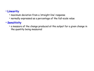 • Linearity
• maximum deviation from a ‘straight-line’ response
• normally expressed as a percentage of the full-scale value

• Sensitivity
• a measure of the change produced at the output for a given change in
the quantity being measured

 