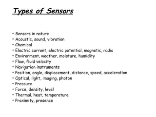 Types of Sensors
•
•
•
•
•
•
•
•
•
•
•
•
•

Sensors in nature
Acoustic, sound, vibration
Chemical
Electric current, electric potential, magnetic, radio
Environment, weather, moisture, humidity
Flow, fluid velocity
Navigation instruments
Position, angle, displacement, distance, speed, acceleration
Optical, light, imaging, photon
Pressure
Force, density, level
Thermal, heat, temperature
Proximity, presence

 