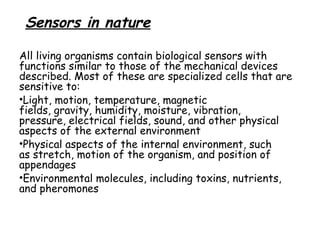 Sensors in nature
All living organisms contain biological sensors with
functions similar to those of the mechanical devices
described. Most of these are specialized cells that are
sensitive to:
•Light, motion, temperature, magnetic
fields, gravity, humidity, moisture, vibration,
pressure, electrical fields, sound, and other physical
aspects of the external environment
•Physical aspects of the internal environment, such
as stretch, motion of the organism, and position of
appendages
•Environmental molecules, including toxins, nutrients,
and pheromones

 