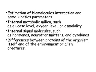 • Estimation of biomolecules interaction and
some kinetics parameters
• Internal metabolic milieu, such
as glucose level, oxygen level, or osmolality
• Internal signal molecules, such
as hormones, neurotransmitters, and cytokines
• Differences between proteins of the organism
itself and of the environment or alien
creatures.

 