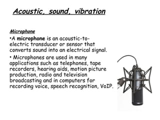 Acoustic, sound, vibration
Microphone

•A microphone is an acoustic-toelectric transducer or sensor that
converts sound into an electrical signal.
• Microphones are used in many
applications such as telephones, tape
recorders, hearing aids, motion picture
production, radio and television
broadcasting and in computers for
recording voice, speech recognition, VoIP.

 