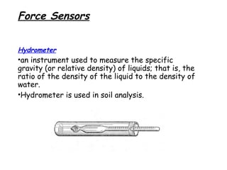 Force Sensors
Hydrometer

•an instrument used to measure the specific
gravity (or relative density) of liquids; that is, the
ratio of the density of the liquid to the density of
water.
•Hydrometer is used in soil analysis.

 
