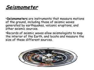 Seismometer
•Seismometers are instruments that measure motions
of the ground, including those of seismic waves
generated by earthquakes, volcanic eruptions, and
other seismic sources.
•Records of seismic waves allow seismologists to map
the interior of the Earth, and locate and measure the
size of these different sources. 

 