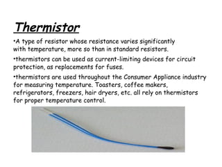 Thermistor
•A type of resistor whose resistance varies significantly
with temperature, more so than in standard resistors.
•thermistors can be used as current-limiting devices for circuit
protection, as replacements for fuses.
•thermistors are used throughout the Consumer Appliance industry
for measuring temperature. Toasters, coffee makers,
refrigerators, freezers, hair dryers, etc. all rely on thermistors
for proper temperature control.

 