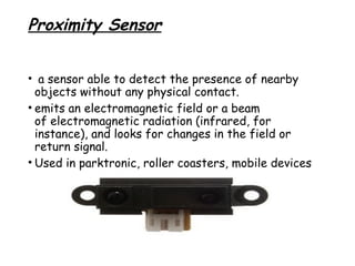 Proximity Sensor
•  a sensor able to detect the presence of nearby
objects without any physical contact.
• emits an electromagnetic field or a beam
of electromagnetic radiation (infrared, for
instance), and looks for changes in the field or
return signal.
• Used in parktronic, roller coasters, mobile devices

 