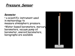 Pressure Sensor
Barometer

• a scientific instrument used
in meteorology to
measure atmospheric pressure.
•Water-based barometers, mercury
barometers, vacuum pump oil
barometer, aneroid barometers,
barographs are available

 