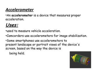 Accelerometer
•An accelerometer is a device that measures proper
acceleration.

Uses:
•used to measure vehicle acceleration.
•Camcorders use accelerometers for image stabilization.
•Some smartphones use accelerometers to
present landscape or portrait views of the device's
screen, based on the way the device is
being held.

 